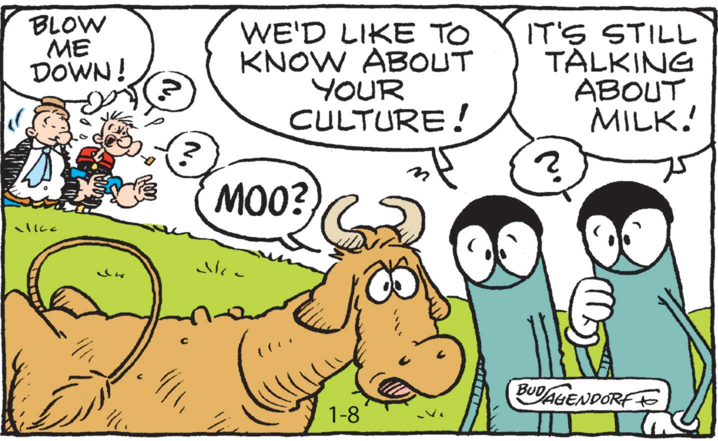 Comic book OCR: BLOW ME DOWN! ?. WE'D LIKE TO KNOW ABOUT YOUR CULTURE! IT'S STILL TALKING ABOUT MILK! ? MOO? - 1-8 ? BUDAGENDORF TO BLOW ME DOWN ! ? . WE'D LIKE TO KNOW ABOUT YOUR CULTURE ! IT'S STILL TALKING ABOUT MILK ! ? MOO ? - 1-8 ? BUDAGENDORF TO