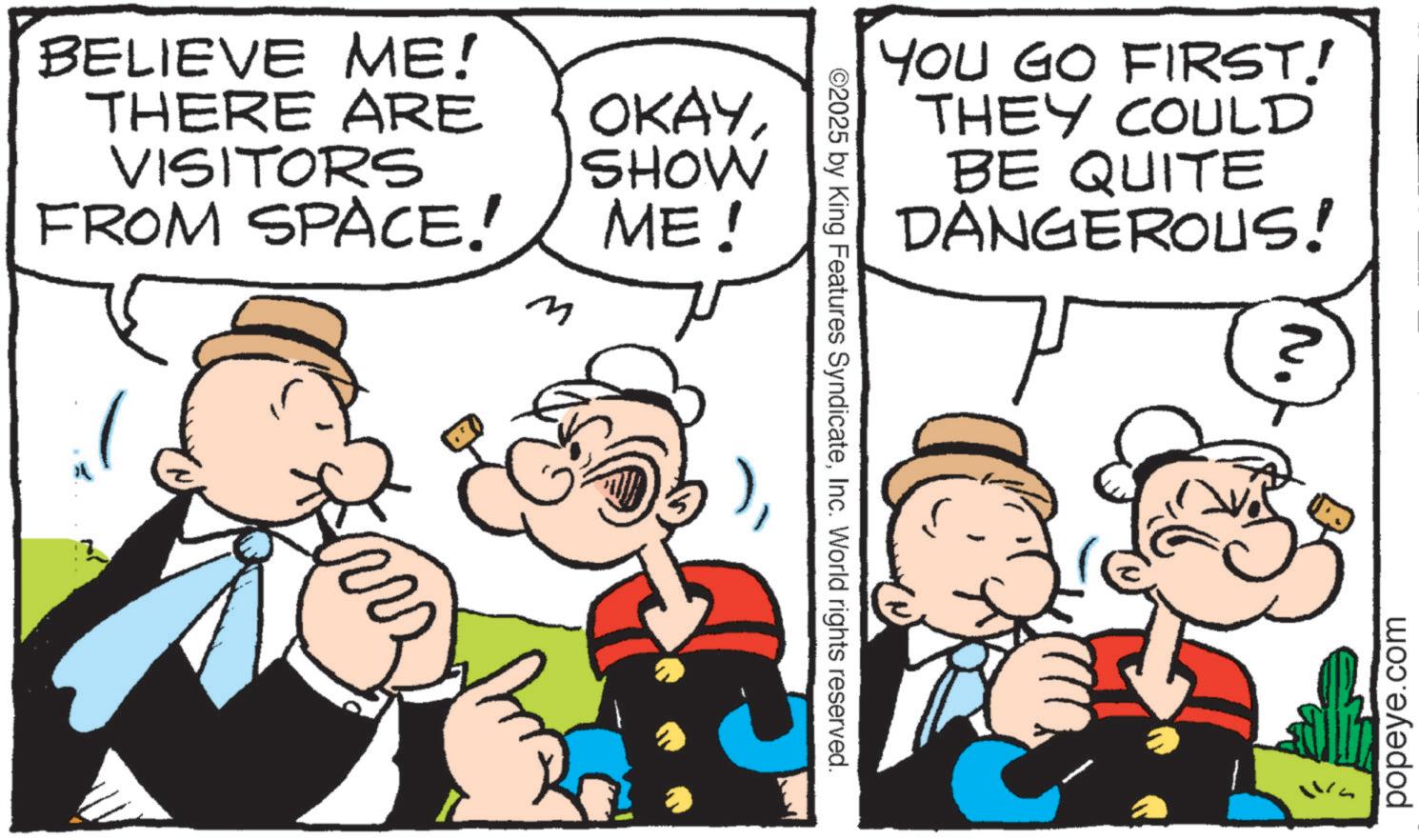 Animation OCR: BELIEVE ME! THERE ARE VISITORS FROM SPACE! OKAYSHOW ME! M ©2025 by King Features SyndicateInc. World rights reserved. YOU GO FIRST! THEY COULD BE QUITE DANGEROUS! popeye.com BELIEVE ME ! THERE ARE VISITORS FROM SPACE ! OKAYSHOW ME ! M © 2025 by King Features SyndicateInc. World rights reserved . YOU GO FIRST ! THEY COULD BE QUITE DANGEROUS ! popeye.com