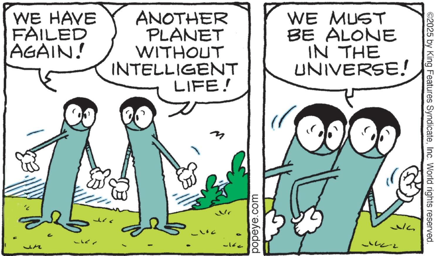 Animated cartoon OCR: WE HAVE FAILED AGAIN! - ANOTHER PLANET WITHOUT INTELLIGENT LIFE! WE MUST BE ALONE IN THE UNIVERSE! M ?? ??? popeye.com ©2025 by King Features SyndicateInc. World rights reserved. WE HAVE FAILED AGAIN ! - ANOTHER PLANET WITHOUT INTELLIGENT LIFE ! WE MUST BE ALONE IN THE UNIVERSE ! M ?? ??? popeye.com © 2025 by King Features SyndicateInc. World rights reserved .