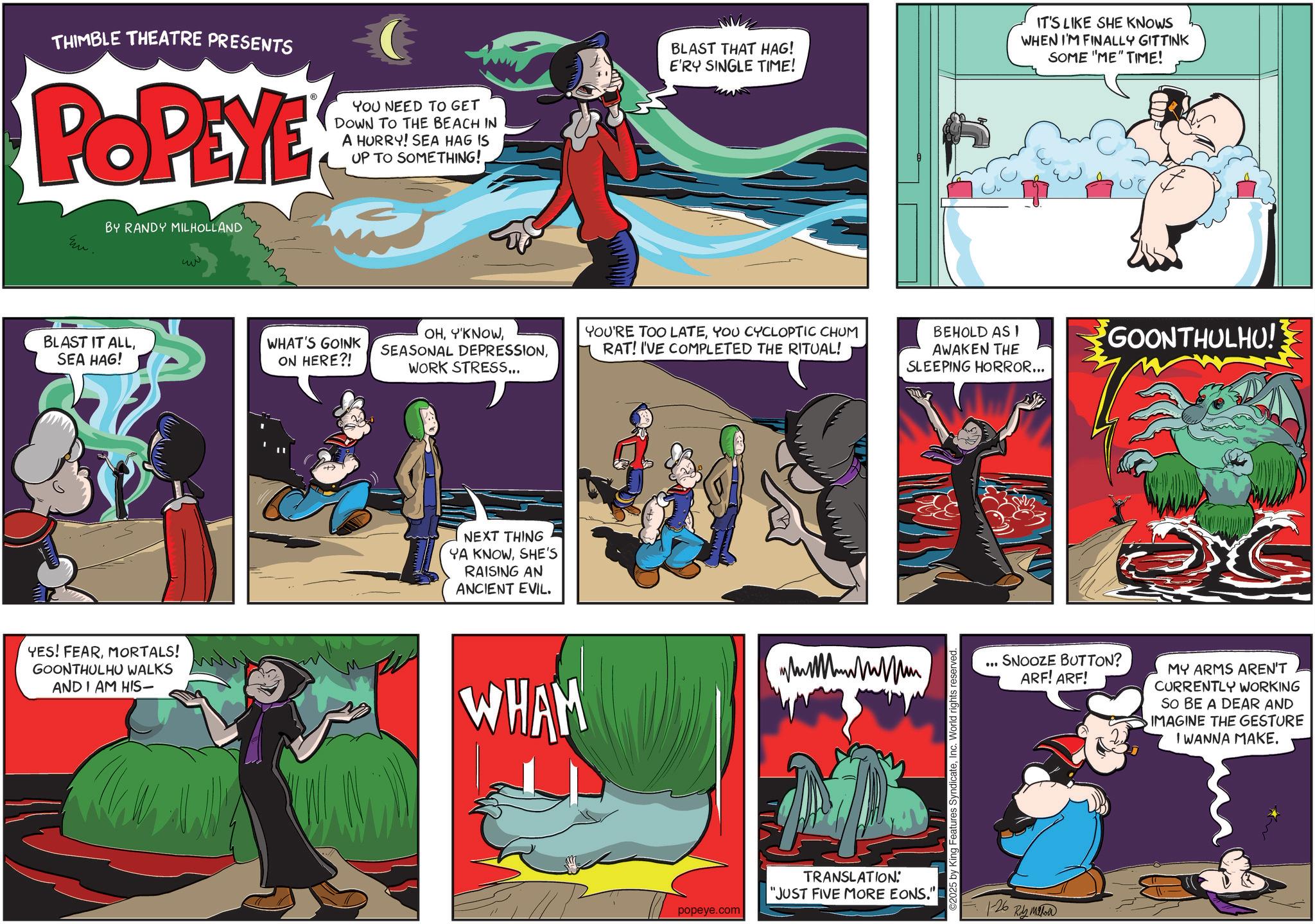 Publication OCR: THIMBLE THEATRE PRESENTS POPEYE YOU NEED TO GET DOWN TO THE BEACH IN A HURRY! SEA HAG IS UP TO SOMETHING! Em. BY RANDY MILHOLLAND ?? BLAST THAT HAG! E'RY SINGLE TIME! IT'S LIKE SHE KNOWS WHEN I'M FINALLY GITTINK SOME "ME" TIME! BLAST IT ALLSEA HAG! WHAT'S GOINK ON HERE?! OHWORK STRESS... YOU'RE TOO LATEYOU CYCLOPTIC CHUM RAT! I'VE COMPLETED THE RITUAL! YES! FEARMORTALS! GOONTHULHU WALKS AND I AM HIS- NEXT THING YA KNOWSHE'S RAISING AN ANCIENT EVIL. WHAM popeye.com TRANSLATION: "JUST FIVE MORE EONS." BEHOLD ASI AWAKEN THE SLEEPING HORROR... 2025 by King Features SyndicateInc. World rights reserved. . GOONTHULHU!! SNOOZE BUTTON? ARF! ARF! MY ARMS AREN'T CURRENTLY WORKING SO BE A DEAR AND IMAGINE THE GESTURE I WANNA MAKE. 1-26 Ryman THIMBLE THEATRE PRESENTS POPEYE YOU NEED TO GET DOWN TO THE BEACH IN A HURRY ! SEA HAG IS UP TO SOMETHING ! Em . BY RANDY MILHOLLAND ?? BLAST THAT HAG ! E'RY SINGLE TIME ! IT'S LIKE SHE KNOWS WHEN I'M FINALLY GITTINK SOME " ME " TIME ! BLAST IT ALLSEA HAG ! WHAT'S GOINK ON HERE ?! OHSEASONAL DEPRESSIONWORK STRESS ... YOU'RE TOO LATEYOU CYCLOPTIC CHUM RAT ! I'VE COMPLETED THE RITUAL ! YES ! FEARMORTALS ! GOONTHULHU WALKS AND I AM HIS- NEXT THING YA KNOWSHE'S RAISING AN ANCIENT EVIL . WHAM popeye.com TRANSLATION : " JUST FIVE MORE EONS . " BEHOLD ASI AWAKEN THE SLEEPING HORROR ... 2025 by King Features SyndicateInc. World rights reserved . . GOONTHULHU !! SNOOZE BUTTON ? ARF ! ARF ! MY ARMS AREN'T CURRENTLY WORKING SO BE A DEAR AND IMAGINE THE GESTURE I WANNA MAKE . 1-26 Ryman