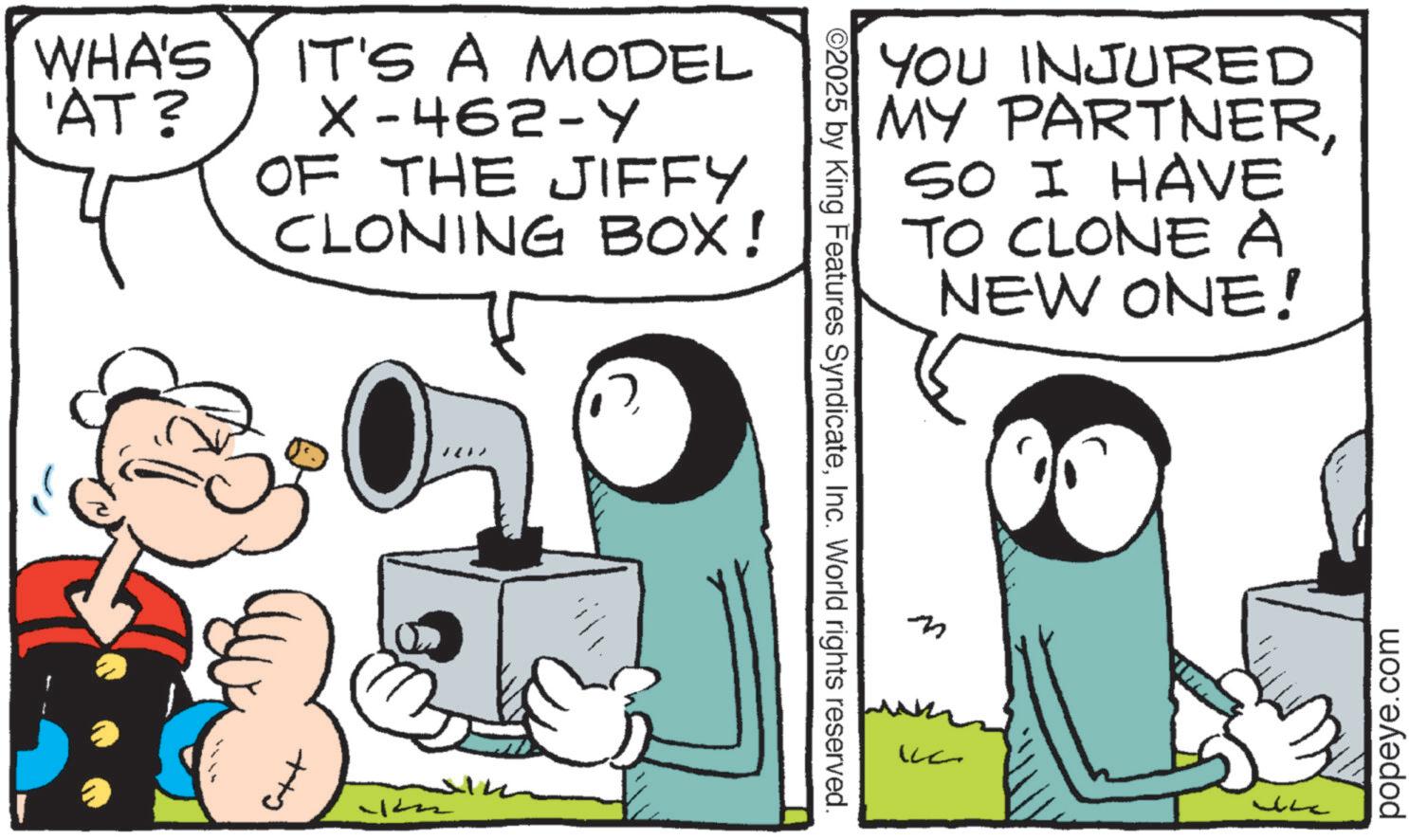 Publication OCR: WHA'S IT'S A MODEL 'AT? X-462-Y OF THE JIFFY CLONING BOX! Ctt O2025 by King Features SyndicateInc. World rights reserved. YOU INJURED MY PARTNERSO I HAVE TO CLONEA NEW ONE! M ???? popeye.com WHA'S IT'S A MODEL ' AT ? X - 462 - Y OF THE JIFFY CLONING BOX ! Ctt O2025 by King Features SyndicateInc. World rights reserved . YOU INJURED MY PARTNERSO I HAVE TO CLONEA NEW ONE ! M ???? popeye.com