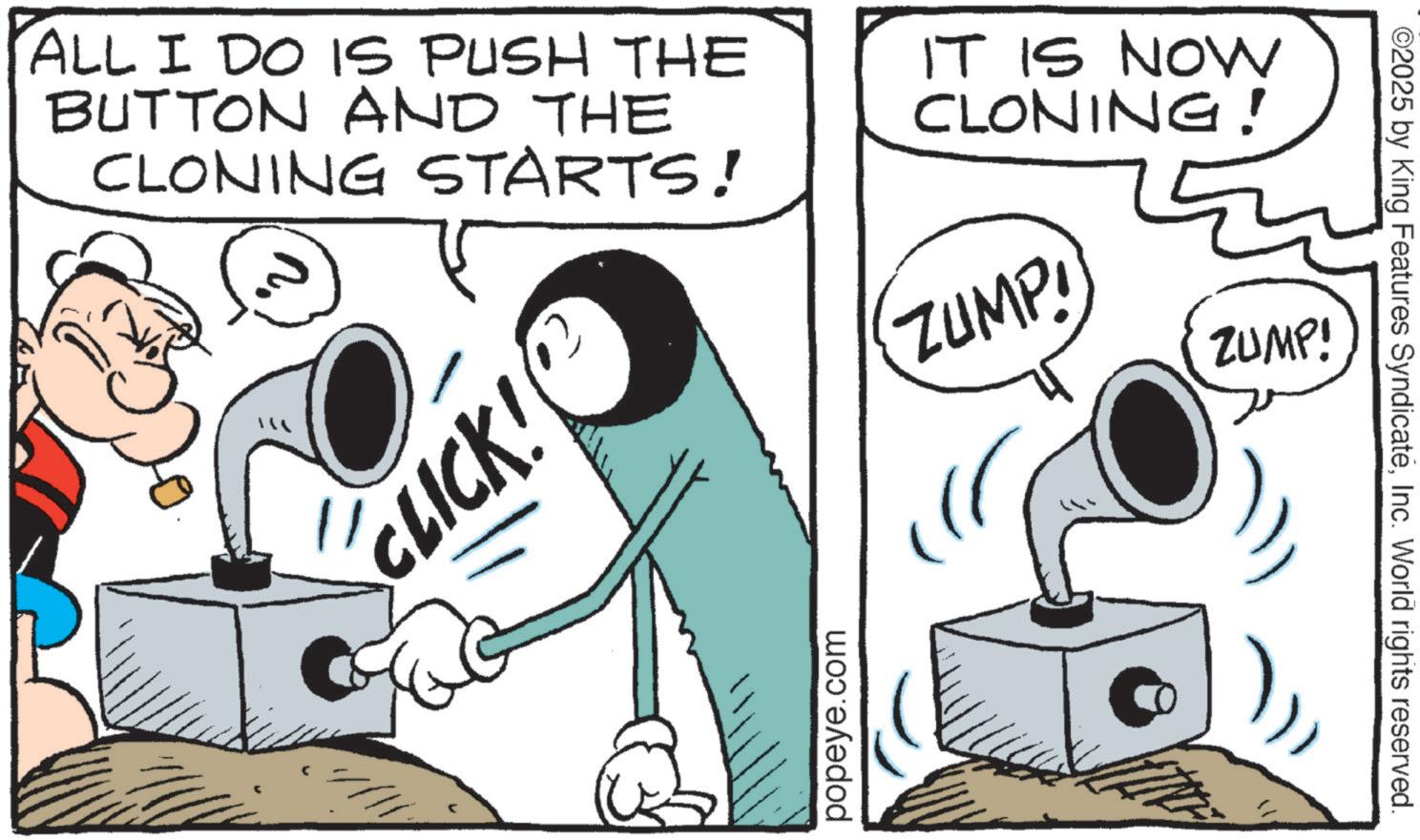 Animated cartoon OCR: ALL I DO IS PUSH THE BUTTON AND THE CLONING STARTS! IT IS NOW CLONING! CLICK! popeye.com ZUMP! ZUMP! ©2025 by King Features SyndicateInc. World rights reserved. ALL I DO IS PUSH THE BUTTON AND THE CLONING STARTS ! IT IS NOW CLONING ! CLICK ! popeye.com ZUMP ! ZUMP ! © 2025 by King Features SyndicateInc. World rights reserved .