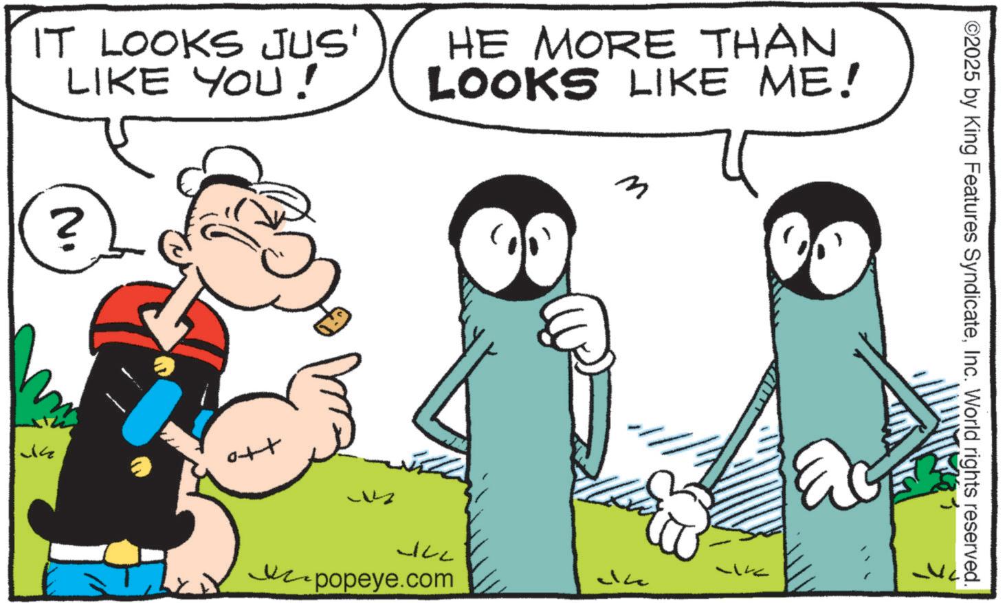 Animation OCR: IT LOOKS JUS' LIKE YOU! HE MORE THAN LOOKS LIKE ME! N. ? 34 ott JLL popeye.com m Uk J ©2025 by King Features SyndicateInc. World rights reserved. IT LOOKS JUS ' LIKE YOU ! HE MORE THAN LOOKS LIKE ME ! N. ? 34 ott JLL popeye.com m Uk J © 2025 by King Features SyndicateInc. World rights reserved .