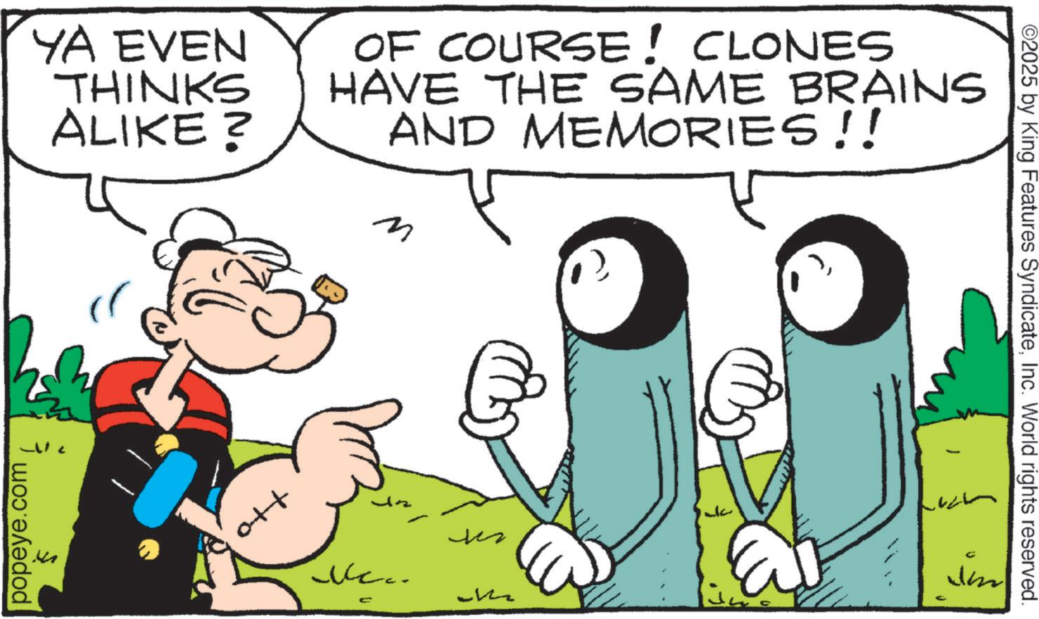 Graphics OCR: YA EVEN THINKS ALIKE? OF COURSE! CLONES HAVE THE SAME BRAINS AND MEMORIES!! M popeye.com Ott Ne.. C ??? M ?? ©2025 by King Features SyndicateInc. World rights reserved. U YA EVEN THINKS ALIKE ? OF COURSE ! CLONES HAVE THE SAME BRAINS AND MEMORIES !! M popeye.com Ott Ne .. C ??? M ?? © 2025 by King Features SyndicateInc. World rights reserved . U