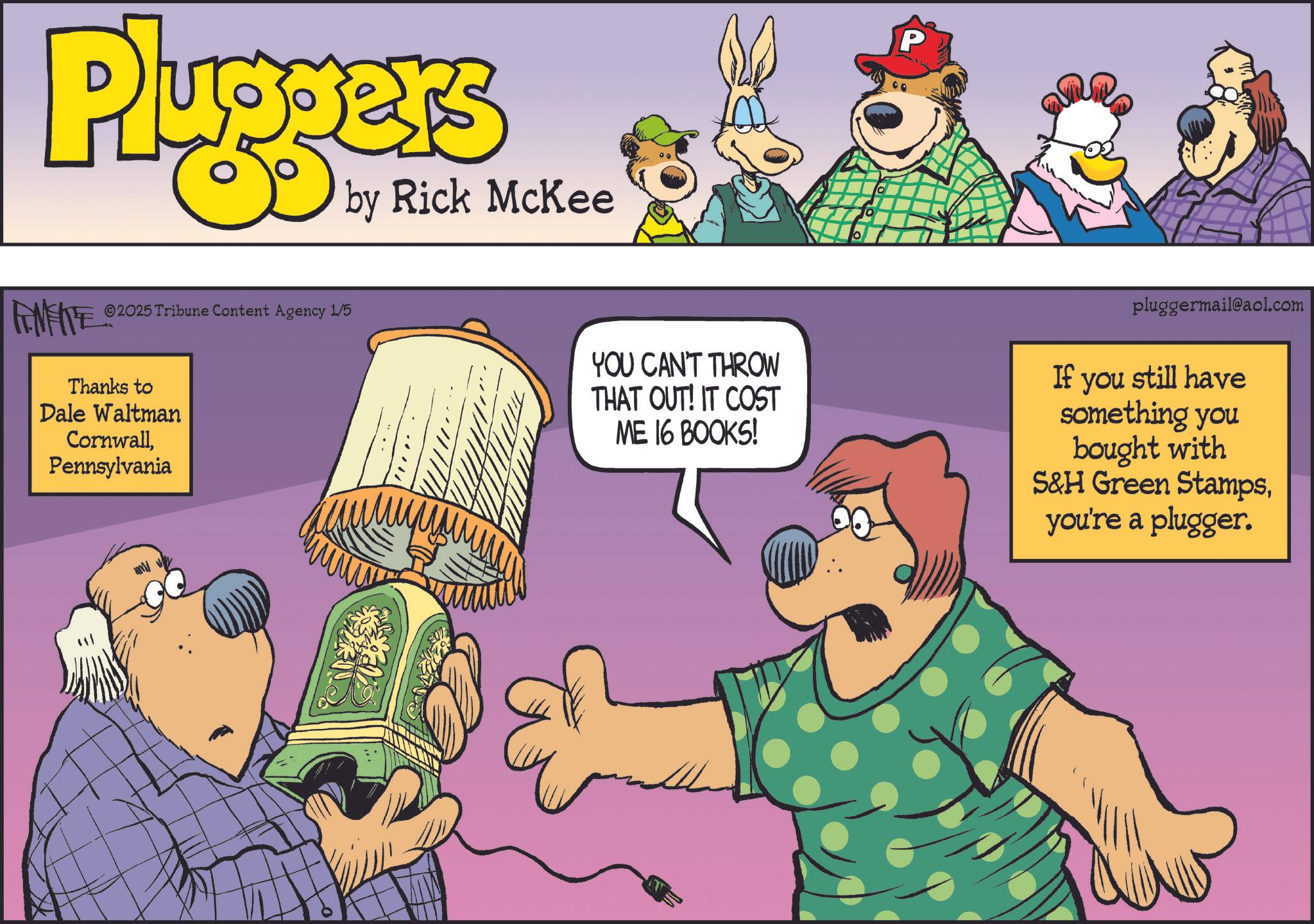Humour OCR: Pluggers by Rick McKee P ©2025 Tribune Content Agency 1/5 Thanks to Dale Waltman CornwallPennsylvania YOU CAN'T THROW THAT OUT! IT COST ME 16 BOOKS! pluggermail@aol.com If you still have something you bought with S&H Green Stampsyou're a plugger. Pluggers by Rick McKee P © 2025 Tribune Content Agency 1/5 Thanks to Dale Waltman CornwallPennsylvania YOU CAN'T THROW THAT OUT ! IT COST ME 16 BOOKS ! pluggermail@aol.com If you still have something you bought with S & H Green Stampsyou're a plugger .
