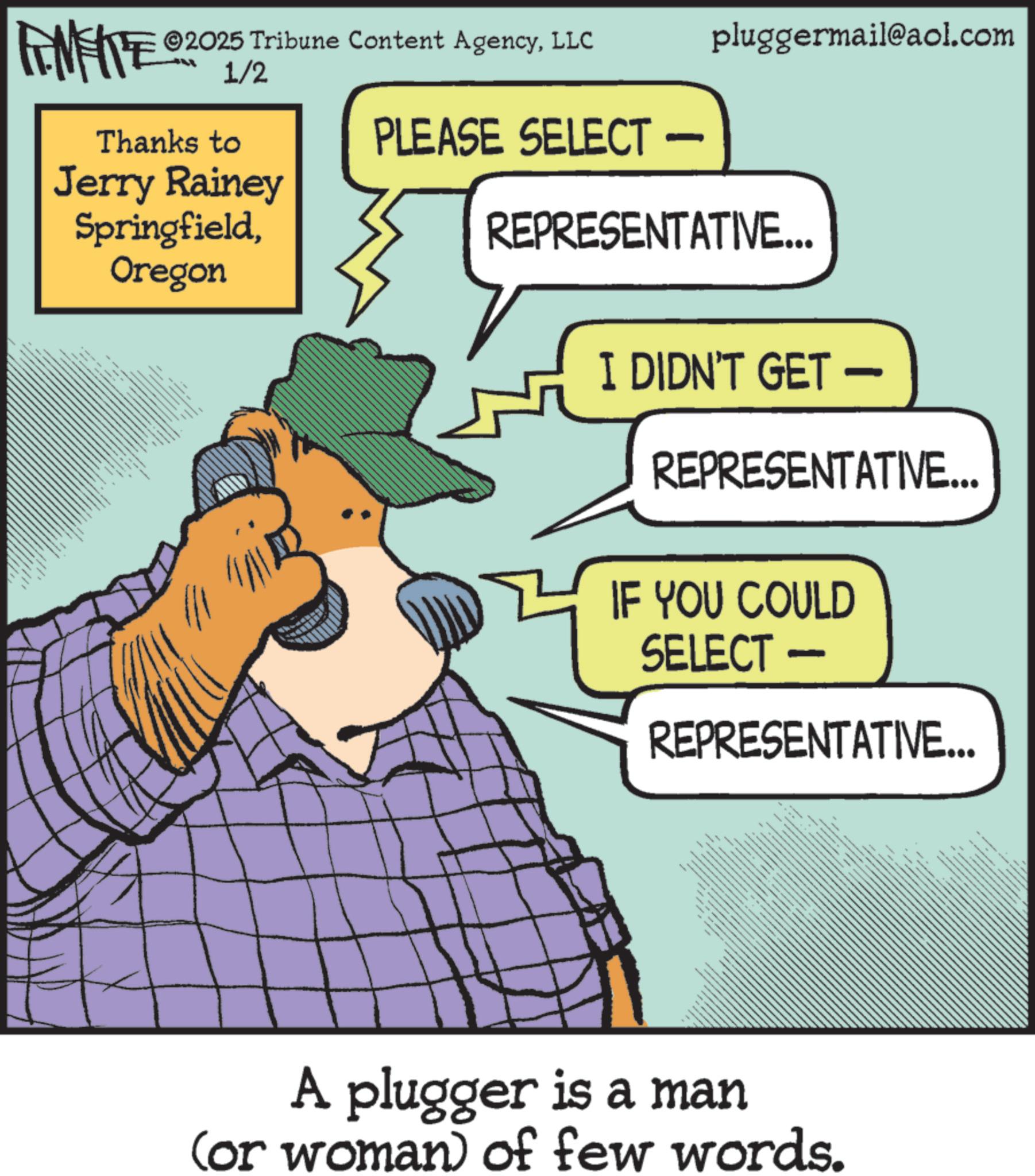 Publication OCR: FENFITE ©2025 Tribune Content AgencyLLC 1/2 Thanks to Jerry Rainey SpringfieldOregon PLEASE SELECT — - pluggermail@aol.com REPRESENTATIVE... I DIDN'T GET - REPRESENTATIVE... IF YOU COULD SELECT - REPRESENTATIVE... A plugger is a man (or woman) of few words. FENFITE © 2025 Tribune Content AgencyLLC 1/2 Thanks to Jerry Rainey SpringfieldOregon PLEASE SELECT — - pluggermail@aol.com REPRESENTATIVE ... I DIDN'T GET - REPRESENTATIVE ... IF YOU COULD SELECT - REPRESENTATIVE ... A plugger is a man ( or woman ) of few words .