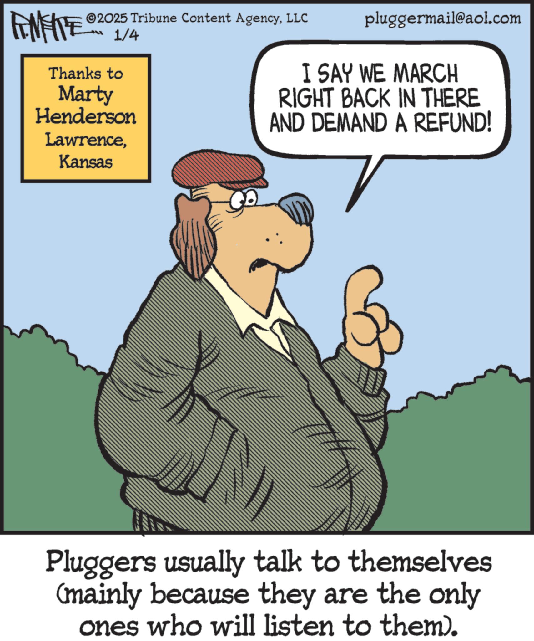 Photo caption OCR: pluggermail@aol.com I SAY WE MARCH RIGHT BACK IN THERE AND DEMAND A REFUND! ©2025 Tribune Content AgencyLLC FENFITE® 1/4 Thanks to Marty Henderson LawrenceKansas Pluggers usually talk to themselves (mainly because they are the only ones who will listen to them). pluggermail@aol.com I SAY WE MARCH RIGHT BACK IN THERE AND DEMAND A REFUND ! © 2025 Tribune Content AgencyLLC FENFITE® 1/4 Thanks to Marty Henderson LawrenceKansas Pluggers usually talk to themselves ( mainly because they are the only ones who will listen to them ) .