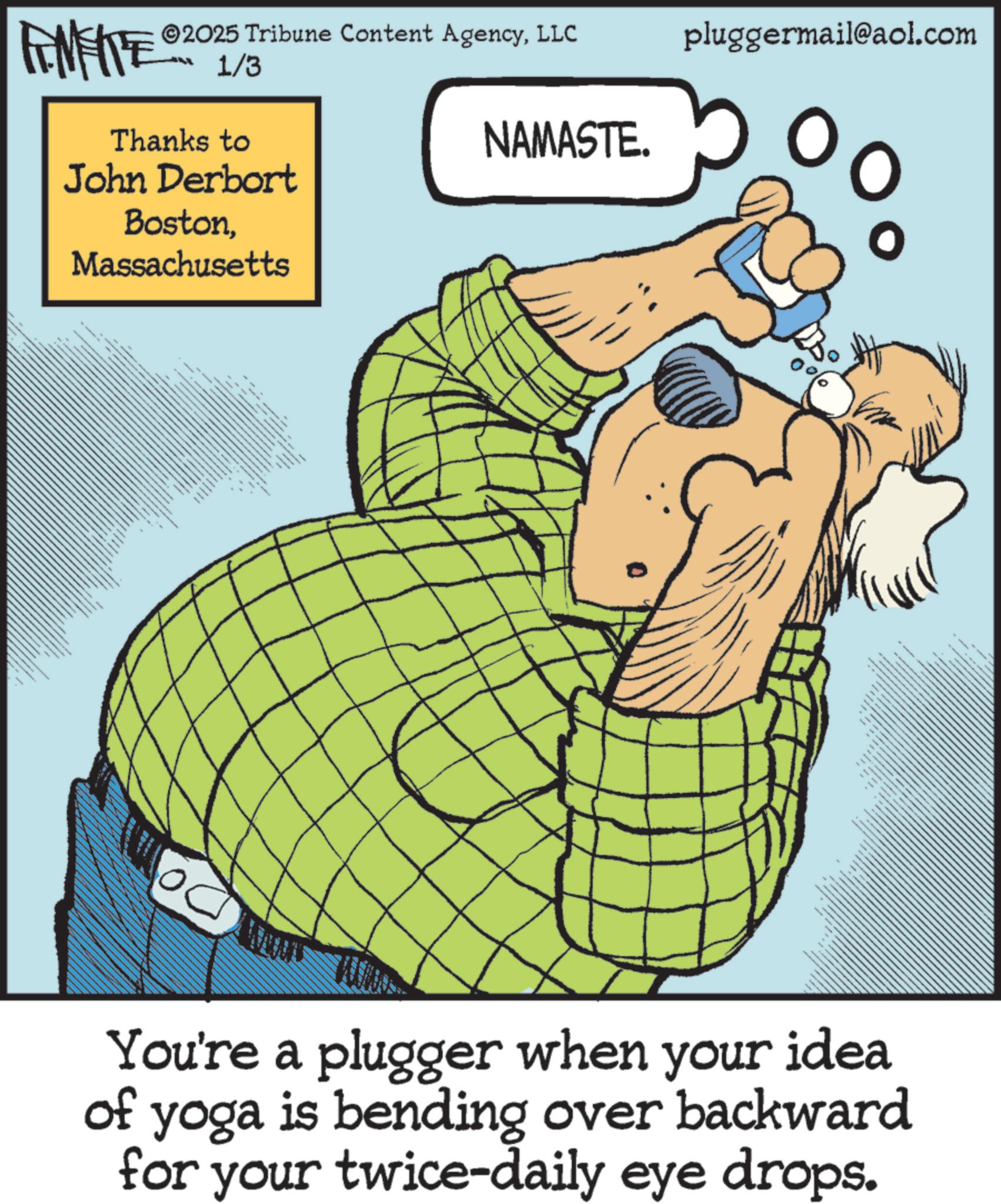 Photo caption OCR: 2025 Tribune Content AgencyLLC FENFITE 1/3 Thanks to John Derbort BostonMassachusetts NAMASTE. pluggermail@aol.com O xxx _ ??? 0% _ You're a plugger when your idea of yoga is bending over backward for your twice-daily eye drops. 2025 Tribune Content AgencyLLC FENFITE 1/3 Thanks to John Derbort BostonMassachusetts NAMASTE . pluggermail@aol.com O xxx _ ??? 0 % _ You're a plugger when your idea of yoga is bending over backward for your twice - daily eye drops .