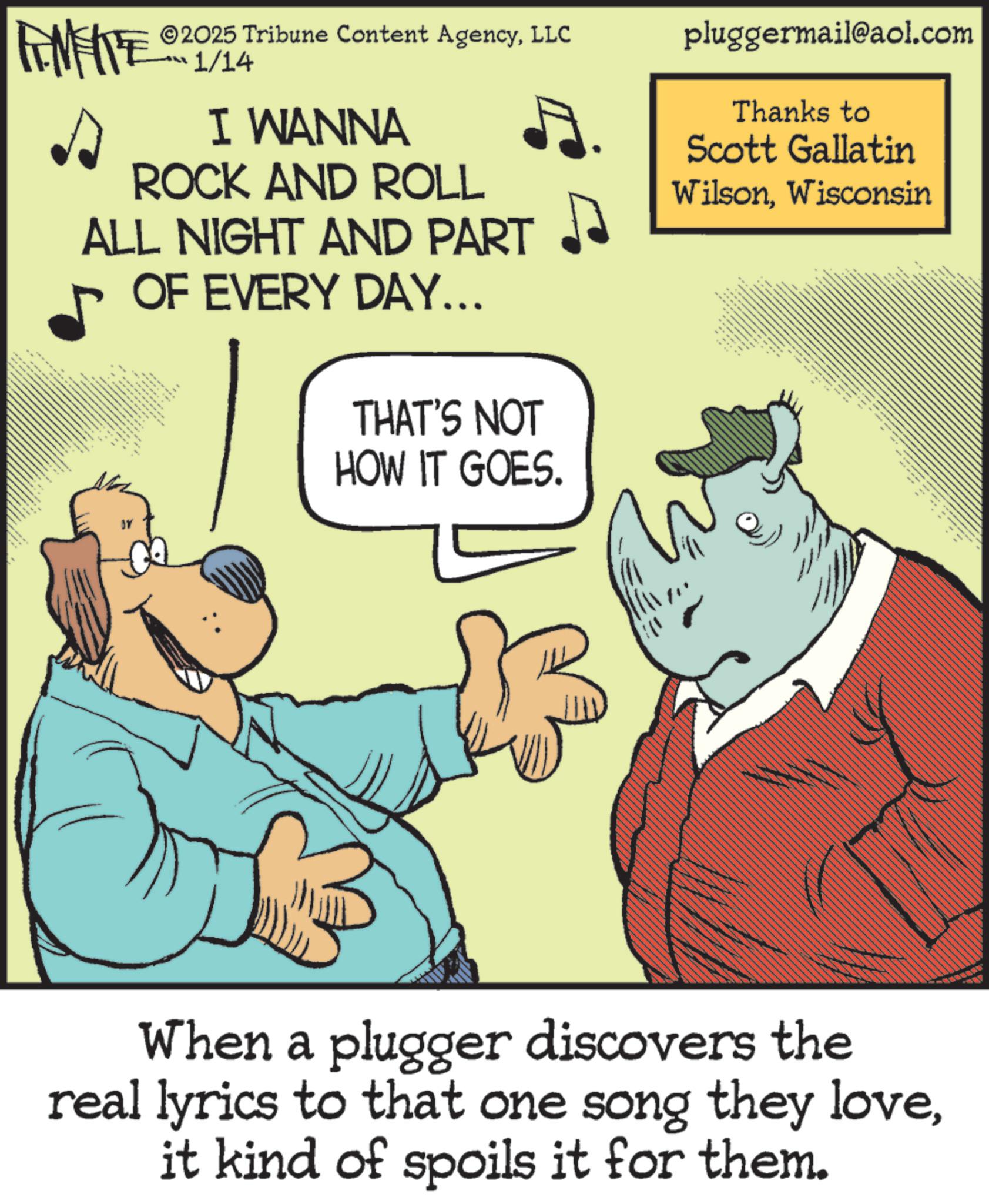 Photo caption OCR: 2025 Tribune Content AgencyLLC FENFITE 01/14 I WANNA ROCK AND ROLL ALL NIGHT AND PART 1 M OF EVERY DAY... THAT'S NOT HOW IT GOES. pluggermail@aol.com Thanks to Scott Gallatin WilsonWisconsin ** When a plugger discovers the real lyrics to that one song they loveit kind of spoils it for them. 2025 Tribune Content AgencyLLC FENFITE 01/14 I WANNA ROCK AND ROLL ALL NIGHT AND PART 1 M OF EVERY DAY ... THAT'S NOT HOW IT GOES . pluggermail@aol.com Thanks to Scott Gallatin WilsonWisconsin ** When a plugger discovers the real lyrics to that one song they loveit kind of spoils it for them .
