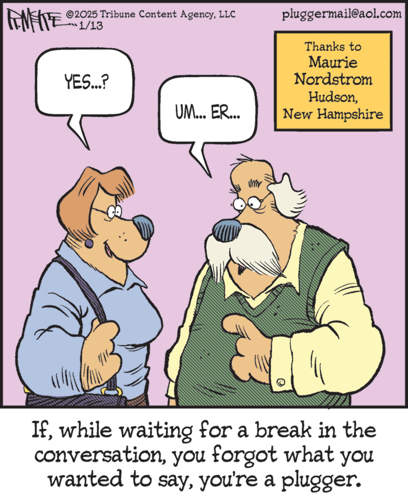Graphics OCR: WY 2025 Tribune Content AgencyLLC 1/13 YES...? UM... ER... pluggermail@aol.com Thanks to Maurie Nordstrom HudsonNew Hampshire Amr Ifwhile waiting for a break in the conversationyou forgot what you wanted to sayyou're a plugger. WY 2025 Tribune Content AgencyLLC 1/13 YES ... ? UM ... ER ... pluggermail@aol.com Thanks to Maurie Nordstrom HudsonNew Hampshire Amr Ifwhile waiting for a break in the conversationyou forgot what you wanted to sayyou're a plugger .