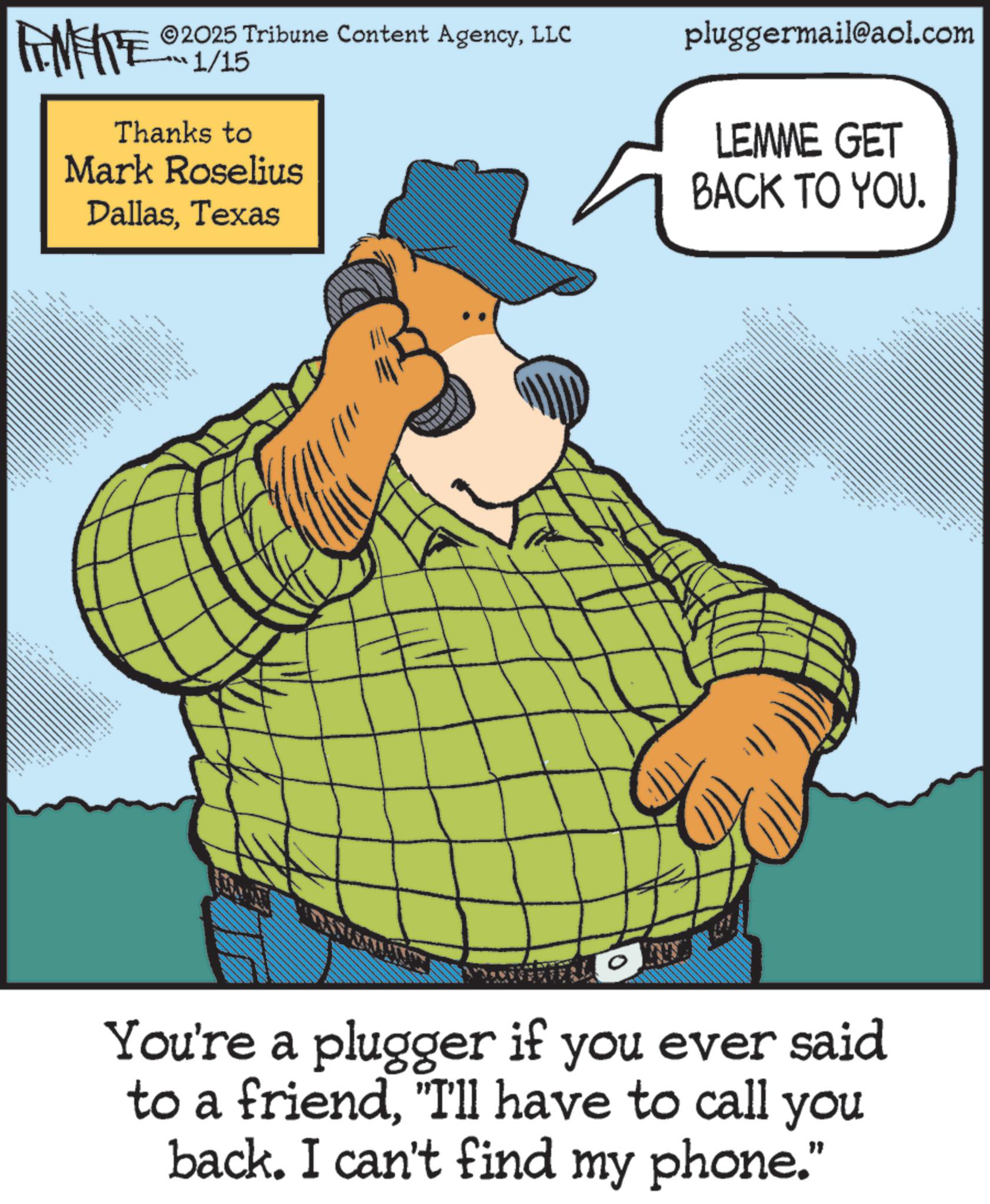 Animation OCR: FINE 2025 Tribune Content AgencyLLC 1/15 Thanks to Mark Roselius DallasTexas That F pluggermail@aol.com LEMME GET BACK TO YOU. _ You're a plugger if you ever said to a friend"I'll have to call you back. I can't find my phone." FINE 2025 Tribune Content AgencyLLC 1/15 Thanks to Mark Roselius DallasTexas That F pluggermail@aol.com LEMME GET BACK TO YOU . _ You're a plugger if you ever said to a friend" I'll have to call you back . I can't find my phone . "