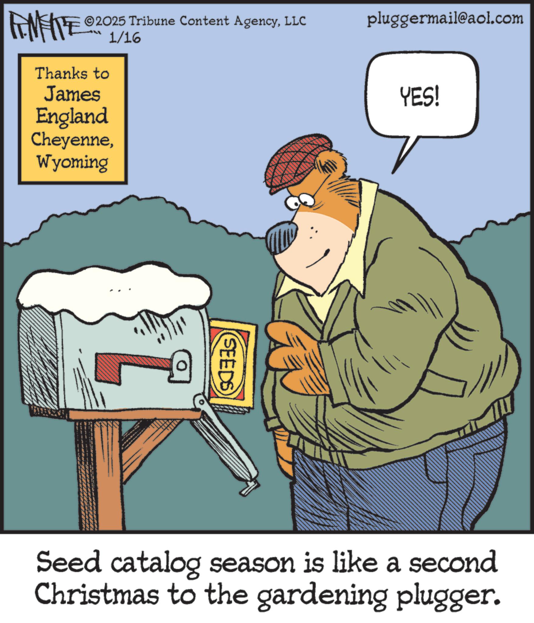 Animated cartoon OCR: 2025 Tribune Content AgencyLLC pluggermail@aol.com FENFITE 0201/16 Thanks to James England CheyenneWyoming SEEDS YES! Seed catalog season is like a second Christmas to the gardening plugger. 2025 Tribune Content AgencyLLC pluggermail@aol.com FENFITE 0201/16 Thanks to James England CheyenneWyoming SEEDS YES ! Seed catalog season is like a second Christmas to the gardening plugger .