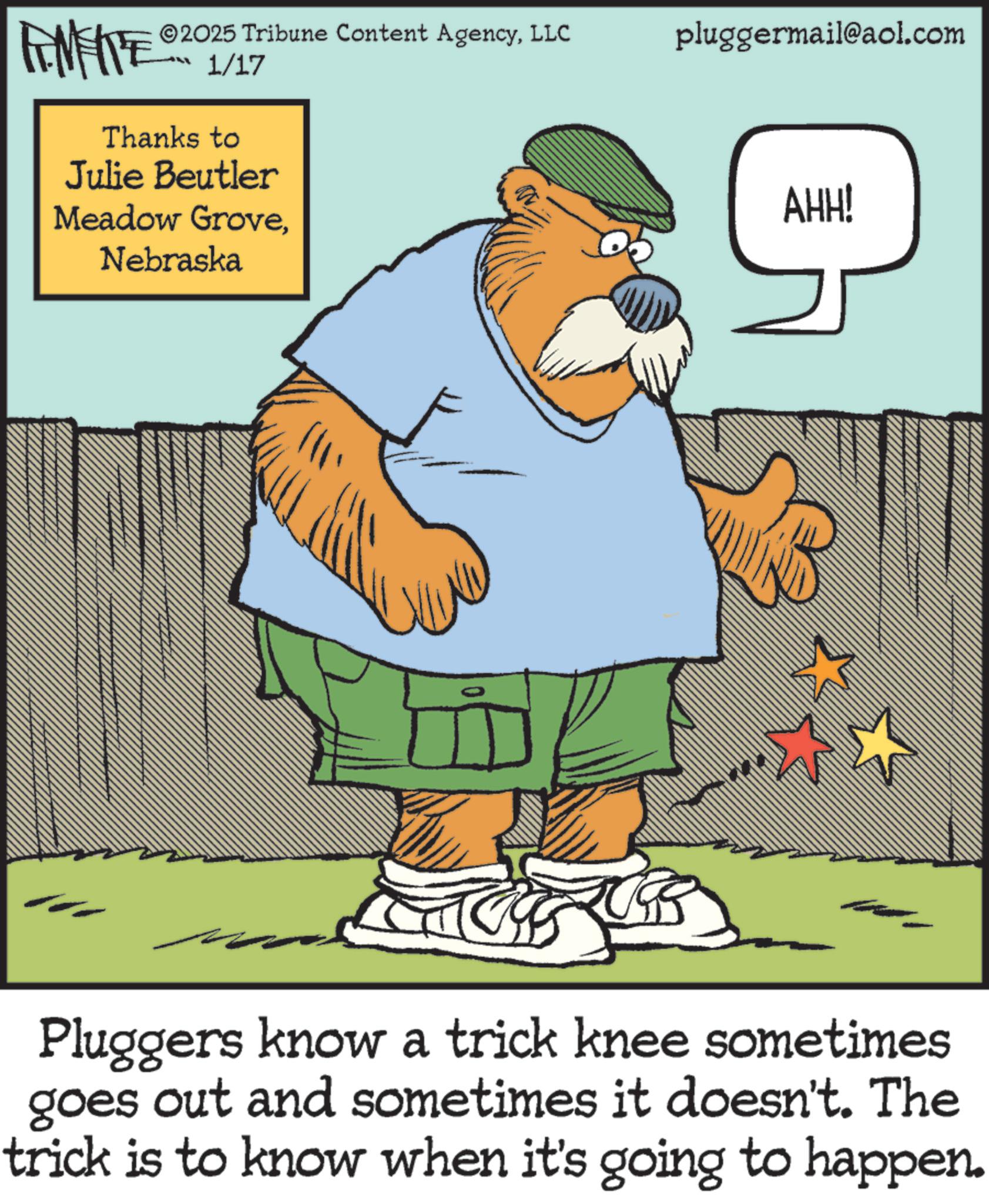 Fictional character OCR: 2025 Tribune Content AgencyLLC 1/17 Thanks to Julie Beutler Meadow GroveNebraska ?? 10 pluggermail@aol.com AHH! Pluggers know a trick knee sometimes goes out and sometimes it doesn't. The trick is to know when it's going to happen. 2025 Tribune Content AgencyLLC 1/17 Thanks to Julie Beutler Meadow GroveNebraska ?? 10 pluggermail@aol.com AHH ! Pluggers know a trick knee sometimes goes out and sometimes it doesn't . The trick is to know when it's going to happen .