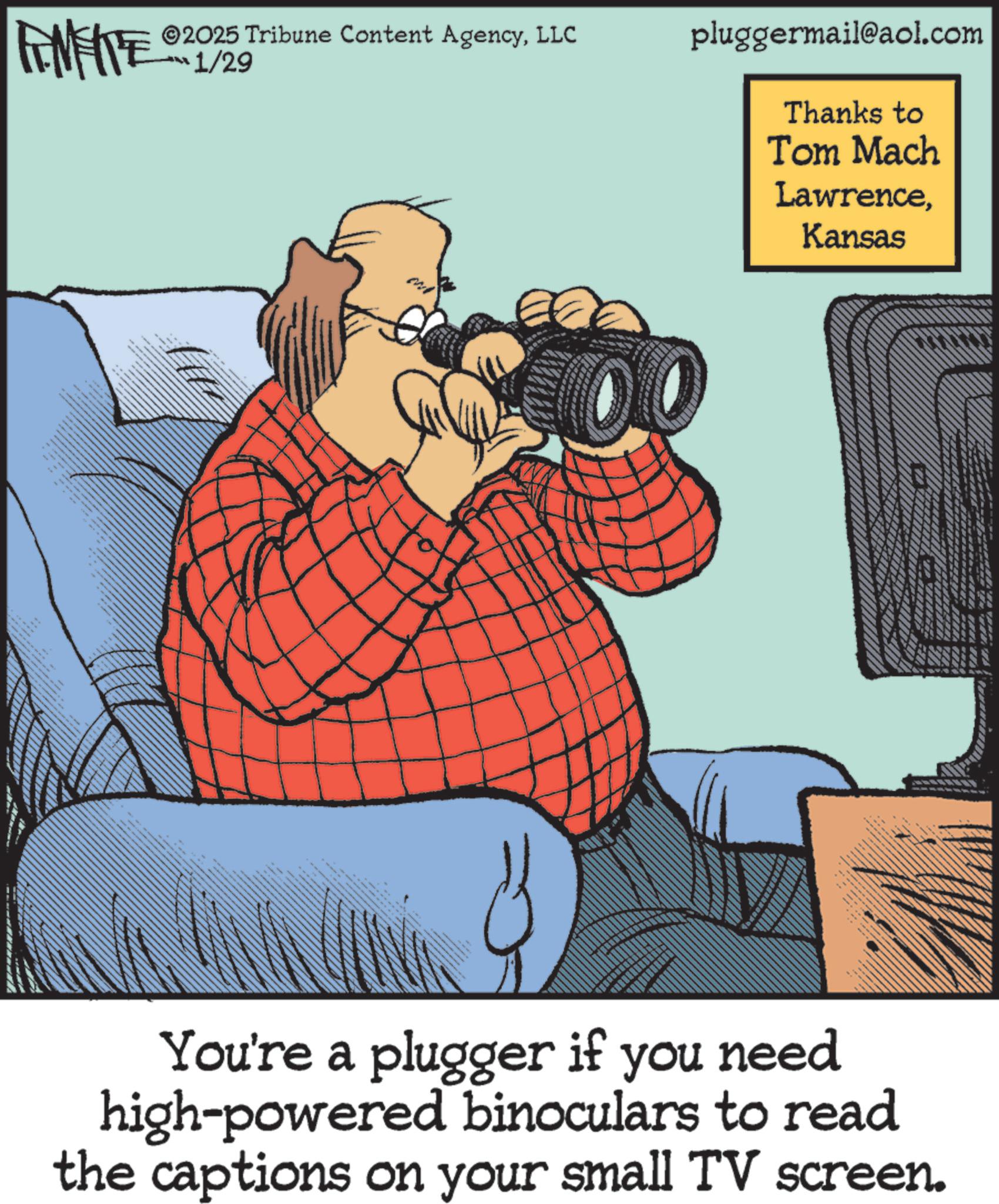 Photo caption OCR: FINITE 2025 Tribune Content AgencyLLC 1/29 . pluggermail@aol.com Thanks to Tom Mach LawrenceKansas You're a plugger if you need high-powered binoculars to read the captions on your small TV screen. FINITE 2025 Tribune Content AgencyLLC 1/29 . pluggermail@aol.com Thanks to Tom Mach LawrenceKansas You're a plugger if you need high - powered binoculars to read the captions on your small TV screen .