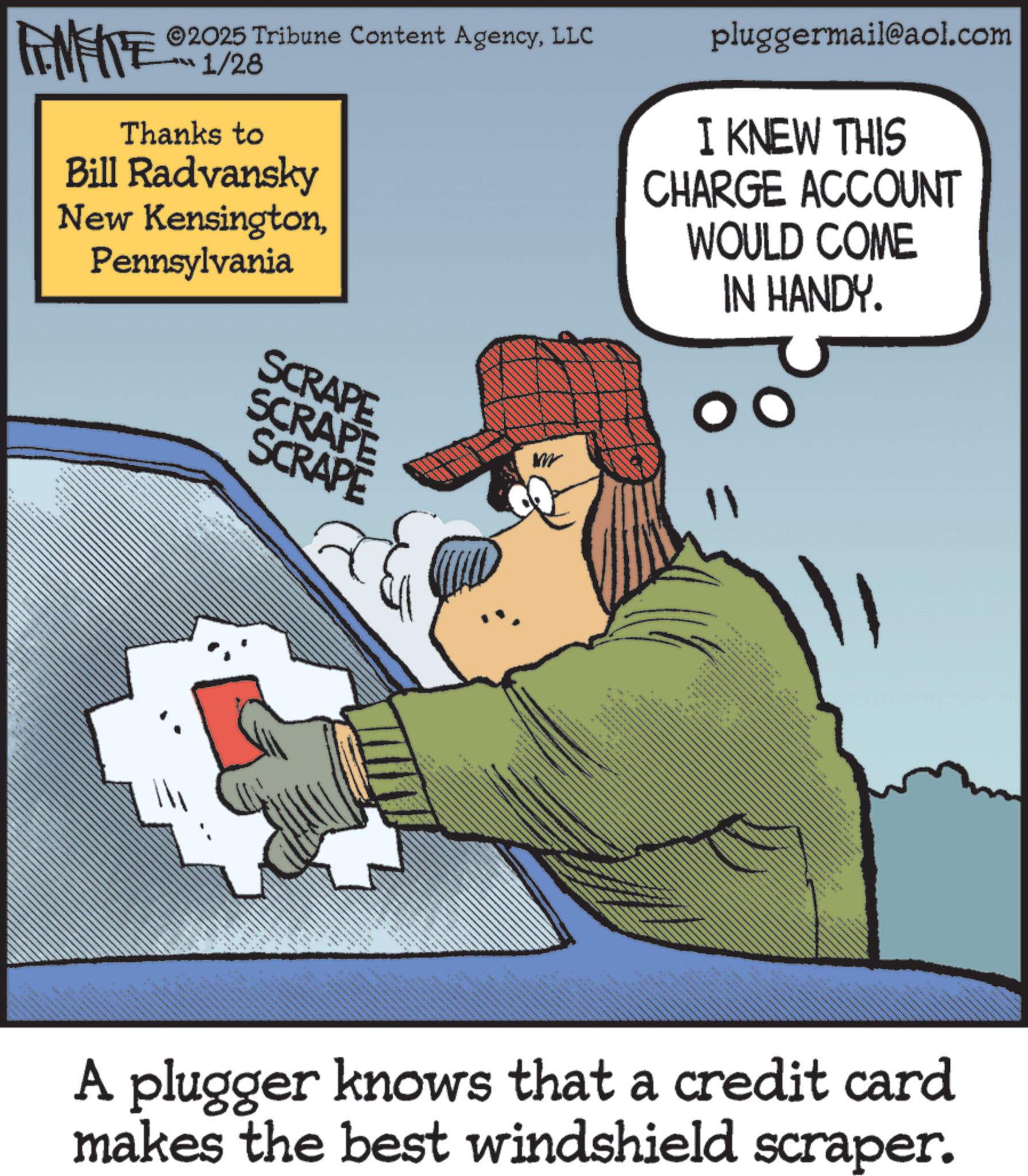 Animation OCR: FINITE ©2025 Tribune Content AgencyLLC 1/28 Thanks to Bill Radvansky New KensingtonPennsylvania SCRAPE SCRAPE SCRAPE pluggermail@aol.com I KNEW THIS CHARGE ACCOUNT WOULD COME IN HANDY. _ A plugger knows that a credit card makes the best windshield scraper. FINITE © 2025 Tribune Content AgencyLLC 1/28 Thanks to Bill Radvansky New KensingtonPennsylvania SCRAPE SCRAPE SCRAPE pluggermail@aol.com I KNEW THIS CHARGE ACCOUNT WOULD COME IN HANDY . _ A plugger knows that a credit card makes the best windshield scraper .