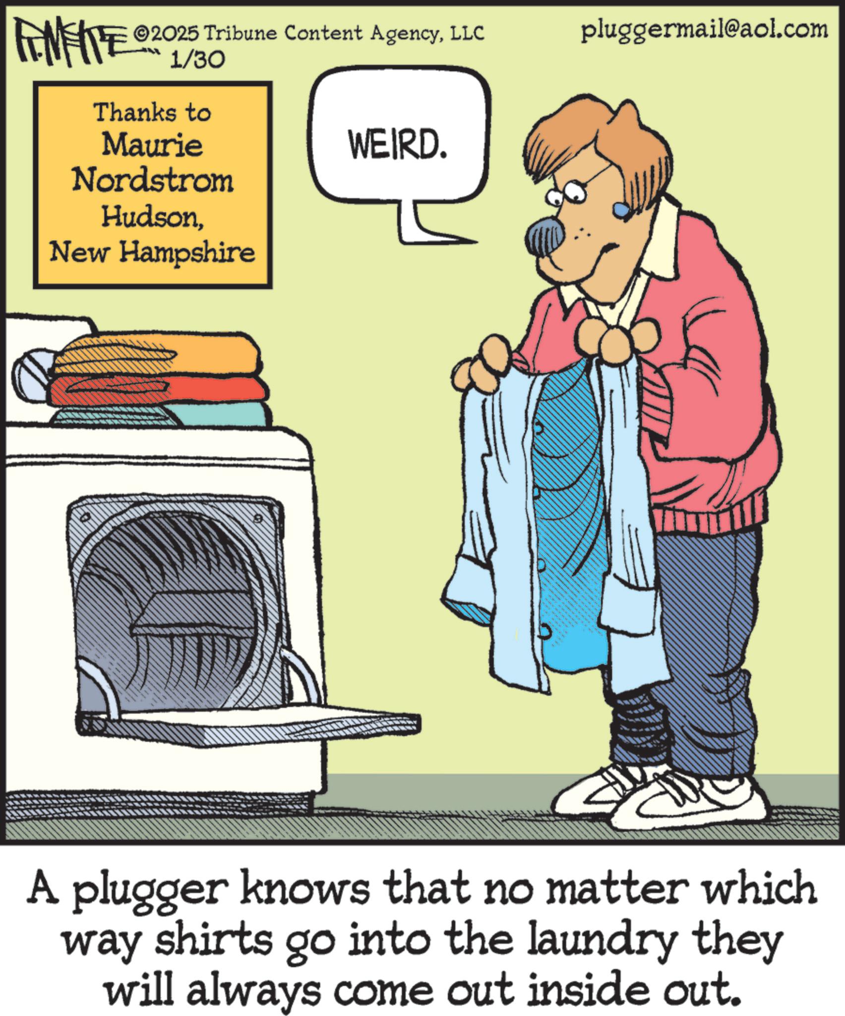 Fiction OCR: FINITE ©2025 Tribune Content AgencyLLC 1/30 Thanks to Maurie Nordstrom HudsonNew Hampshire WEIRD. pluggermail@aol.com A plugger knows that no matter which way shirts go into the laundry they will always come out inside out. FINITE © 2025 Tribune Content AgencyLLC 1/30 Thanks to Maurie Nordstrom HudsonNew Hampshire WEIRD . pluggermail@aol.com A plugger knows that no matter which way shirts go into the laundry they will always come out inside out .