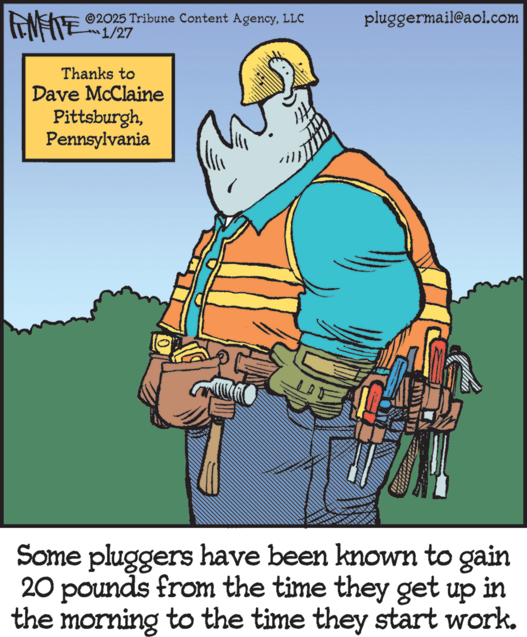 Graphics OCR: INFIE 2025 Tribune Content AgencyLLC 1/27 Thanks to Dave McClaine PittsburghPennsylvania will pluggermail@aol.com Some pluggers have been known to gain 20 pounds from the time they get up in the morning to the time they start work. INFIE 2025 Tribune Content AgencyLLC 1/27 Thanks to Dave McClaine PittsburghPennsylvania will pluggermail@aol.com Some pluggers have been known to gain 20 pounds from the time they get up in the morning to the time they start work .