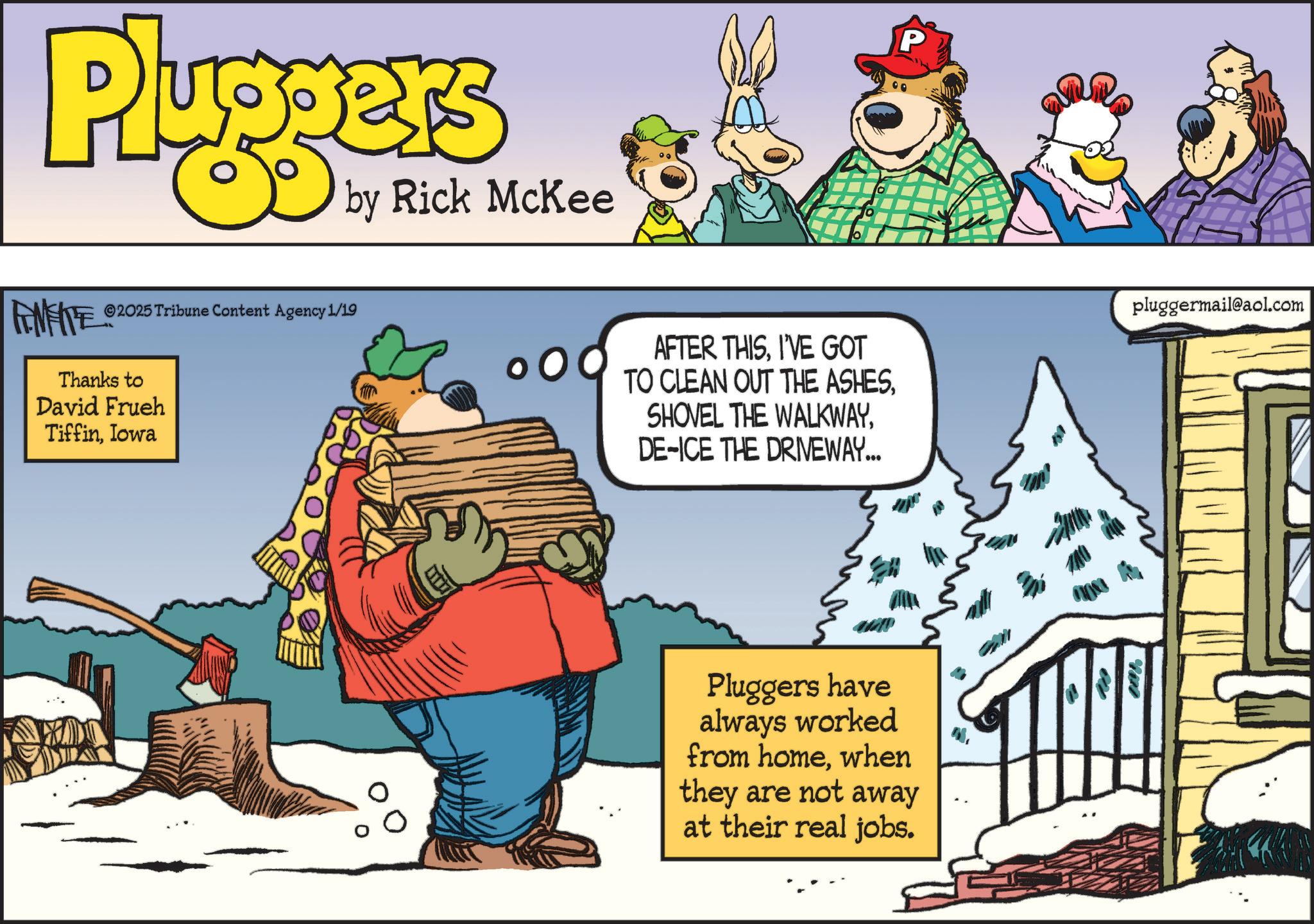 Fictional character OCR: Pluggers by Rick McKee P FENFITE 2025 Tribune Content Agency 1/19 Thanks to David Frueh TiffinIowa AFTER THISI'VE GOT TO CLEAN OUT THE ASHESDE-ICE THE DRIVEWAY... pluggermail@aol.com Pluggers have always worked from homewhen they are not away at their real jobs. 100% Pluggers by Rick McKee P FENFITE 2025 Tribune Content Agency 1/19 Thanks to David Frueh TiffinIowa AFTER THISI'VE GOT TO CLEAN OUT THE ASHESSHOVEL THE WALKWAYDE - ICE THE DRIVEWAY ... pluggermail@aol.com Pluggers have always worked from homewhen they are not away at their real jobs . 100 %