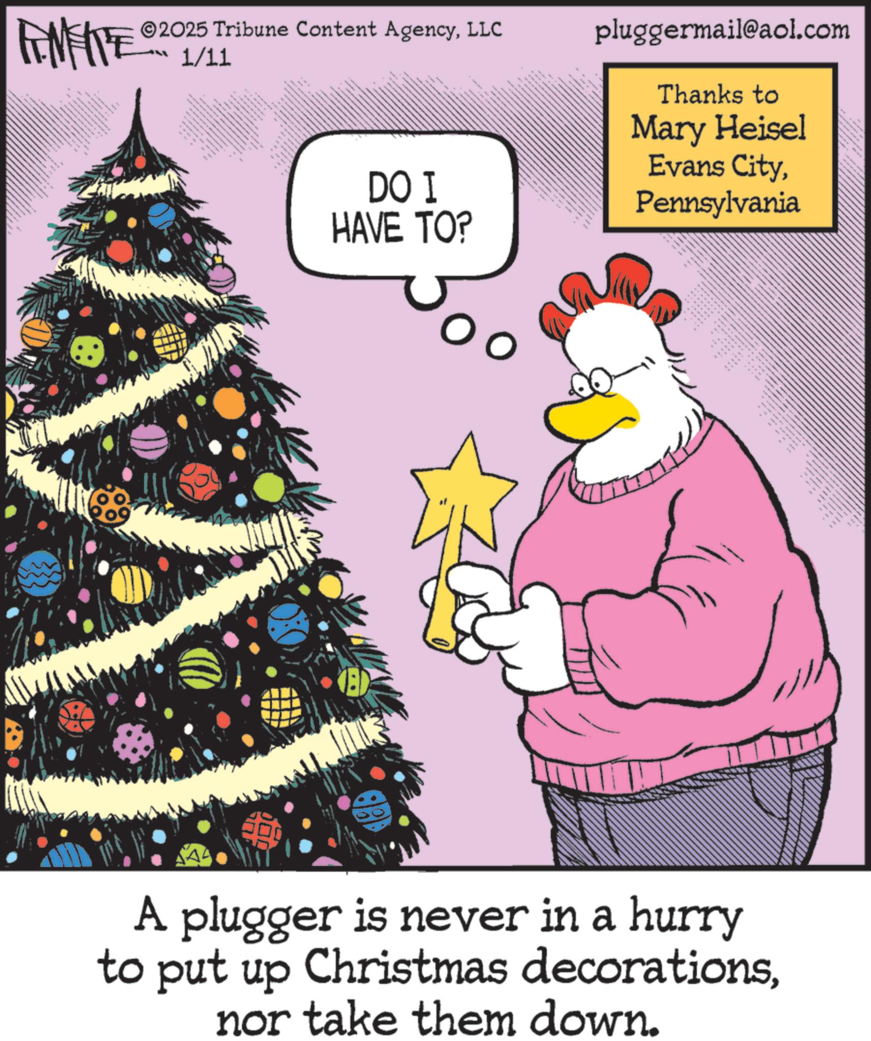 Holiday OCR: 2025 Tribune Content AgencyLLC FINITE 1/11 wwwww DO I HAVE TO? pluggermail@aol.com Thanks to Mary Heisel Evans CityPennsylvania AAK ??????? ????? A plugger is never in a hurry to put up Christmas decorationsnor take them down. 2025 Tribune Content AgencyLLC FINITE 1/11 wwwww DO I HAVE TO ? pluggermail@aol.com Thanks to Mary Heisel Evans CityPennsylvania AAK ??????? ????? A plugger is never in a hurry to put up Christmas decorationsnor take them down .