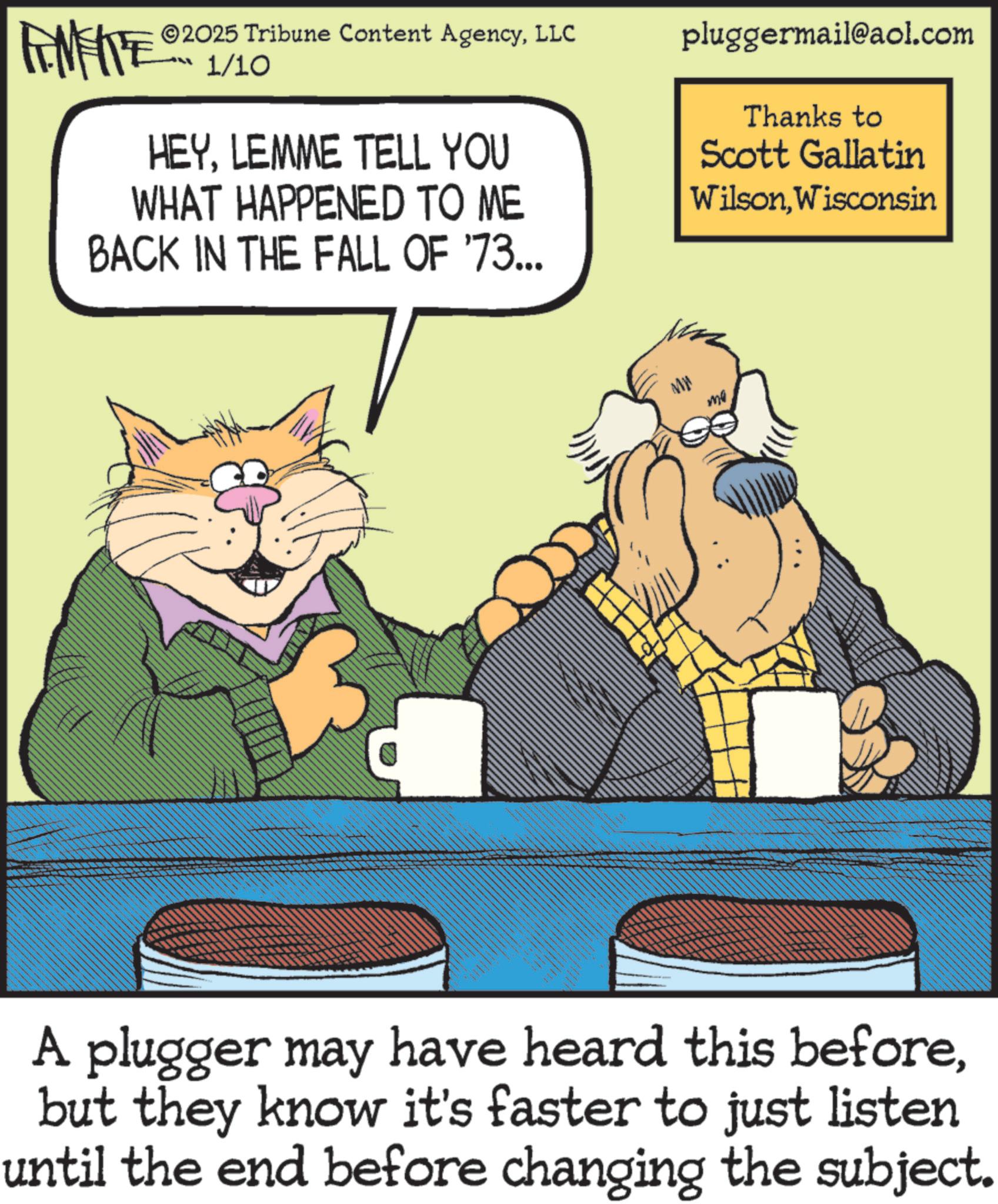 Conversation OCR: ZY WY 2025 Tribune Content AgencyLLC 1/10 HEYLEMME TELL YOU WHAT HAPPENED TO ME BACK IN THE FALL OF '73... pluggermail@aol.com Thanks to Scott Gallatin WilsonWisconsin ww Mr ma A plugger may have heard this beforebut they know it's faster to just listen until the end before changing the subject. ZY WY 2025 Tribune Content AgencyLLC 1/10 HEYLEMME TELL YOU WHAT HAPPENED TO ME BACK IN THE FALL OF '73 ... pluggermail@aol.com Thanks to Scott Gallatin WilsonWisconsin ww Mr ma A plugger may have heard this beforebut they know it's faster to just listen until the end before changing the subject .