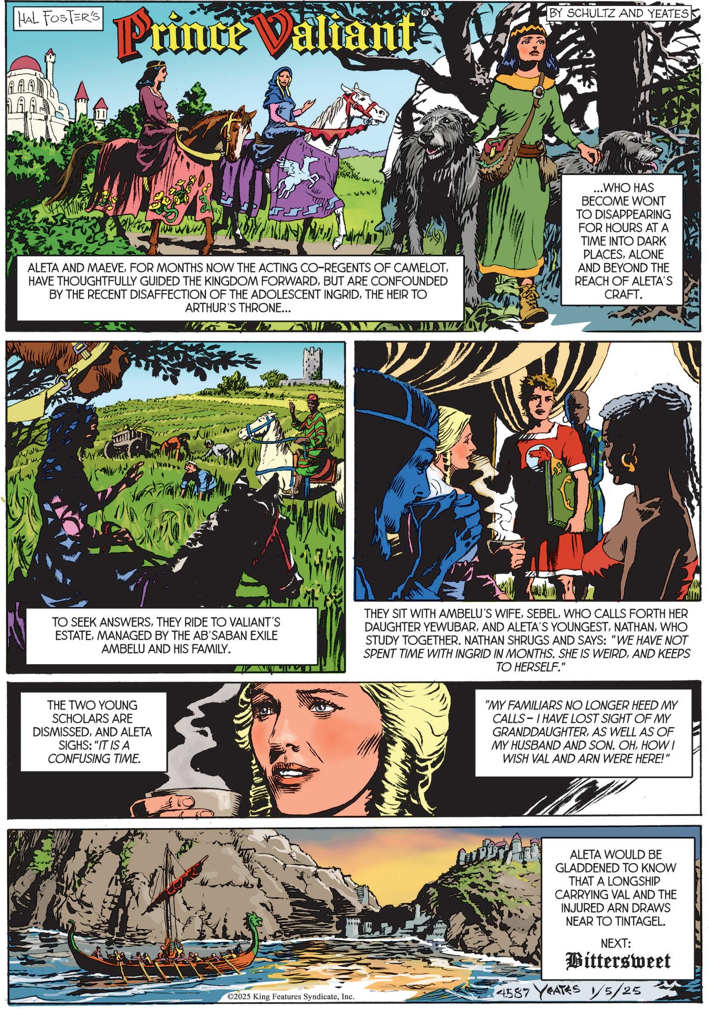 Comics OCR: HAL FOSTER'S BY SCHULTZ AND YEATES Prince Valiant ??? wwwww wwww ALETA AND MAEVEBUT ARE CONFOUNDED BY THE RECENT DISAFFECTION OF THE ADOLESCENT INGRIDTHE HEIR TO ARTHUR'S THRONE... ...WHO HAS BECOME WONT TO DISAPPEARING FOR HOURS AT A TIME INTO DARK PLACESALONE AND BEYOND THE REACH OF ALETA'S CRAFT. TO SEEK ANSWERSTHEY RIDE TO VALIANT'S ESTATEMANAGED BY THE AB'SABAN EXILE AMBELU AND HIS FAMILY. THE TWO YOUNG SCHOLARS ARE DISMISSEDAND ALETA SIGHS: "IT IS A CONFUSING TIME. THEY SIT WITH AMBELU'S WIFEWHO CALLS FORTH HER DAUGHTER YEWUBARWHO STUDY TOGETHER. NATHAN SHRUGS AND SAYS: "WE HAVE NOT SPENT TIME WITH INGRID IN MONTHS. SHE IS WEIRDAND KEEPS TO HERSELF." "MY FAMILIARS NO LONGER HEED MY CALLS I HAVE LOST SIGHT OF MY GRANDDAUGHTERAS WELL AS OF MY HUSBAND AND SON. OHHOW I WISH VAL AND ARN WERE HERE!" ©2025 King Features SyndicateInc. ALETA WOULD BE GLADDENED TO KNOW THAT A LONGSHIP CARRYING VAL AND THE INJURED ARN DRAWS NEAR TO TINTAGEL. NEXT: Bittersweet 14587 YEATES 1/5/25 HAL FOSTER'S BY SCHULTZ AND YEATES Prince Valiant ? ? ? wwwww wwww ALETA AND MAEVEFOR MONTHS NOW THE ACTING CO - REGENTS OF CAMELOTHAVE THOUGHTFULLY GUIDED THE KINGDOM FORWARDBUT ARE CONFOUNDED BY THE RECENT DISAFFECTION OF THE ADOLESCENT INGRIDTHE HEIR TO ARTHUR'S THRONE ... ... WHO HAS BECOME WONT TO DISAPPEARING FOR HOURS AT A TIME INTO DARK PLACESALONE AND BEYOND THE REACH OF ALETA'S CRAFT . TO SEEK ANSWERSTHEY RIDE TO VALIANT'S ESTATEMANAGED BY THE AB'SABAN EXILE AMBELU AND HIS FAMILY . THE TWO YOUNG SCHOLARS ARE DISMISSEDAND ALETA SIGHS : " IT IS A CONFUSING TIME . THEY SIT WITH AMBELU'S WIFEWHO CALLS FORTH HER DAUGHTER YEWUBARAND ALETA'S YOUNGESTWHO STUDY TOGETHER . NATHAN SHRUGS AND SAYS : " WE HAVE NOT SPENT TIME WITH INGRID IN MONTHS . SHE IS WEIRDAND KEEPS TO HERSELF . " " MY FAMILIARS NO LONGER HEED MY CALLS I HAVE LOST SIGHT OF MY GRANDDAUGHTERAS WELL AS OF MY HUSBAND AND SON . OHHOW I WISH VAL AND ARN WERE HERE ! " © 2025 King Features SyndicateInc. ALETA WOULD BE GLADDENED TO KNOW THAT A LONGSHIP CARRYING VAL AND THE INJURED ARN DRAWS NEAR TO TINTAGEL . NEXT : Bittersweet 14587 YEATES 1/5/25