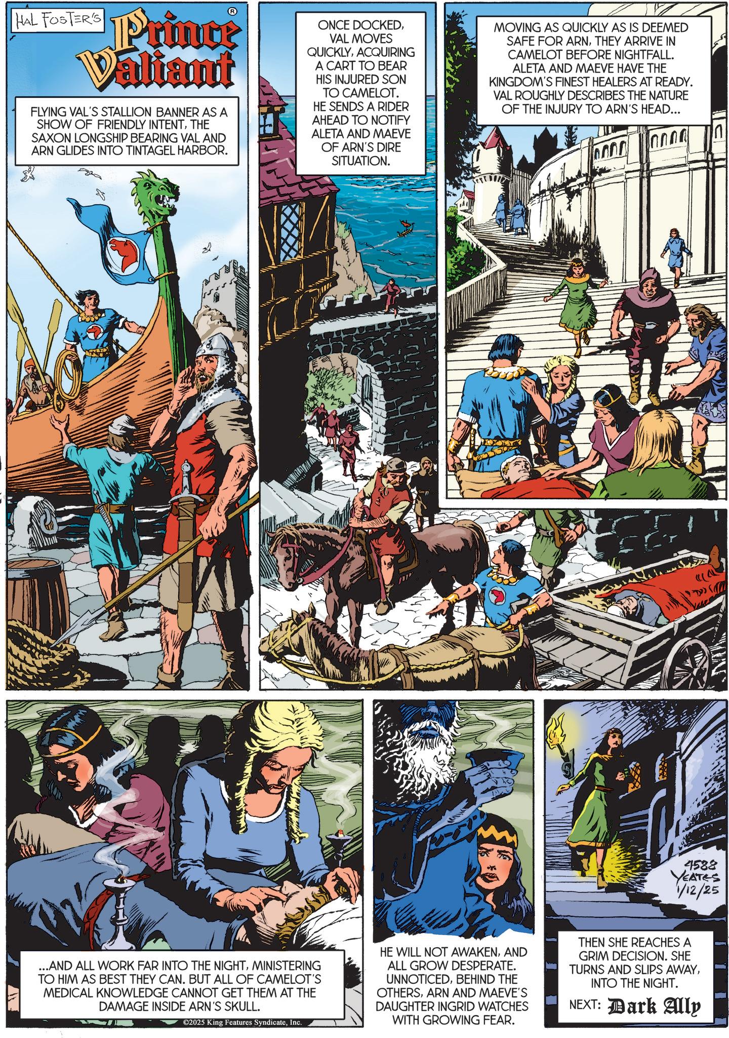 Hero OCR: __?/ HAL FOSTER'S Prince Valiant FLYING VAL'S STALLION BANNER AS A SHOW OF FRIENDLY INTENTTHE SAXON LONGSHIP BEARING VAL AND ARN GLIDES INTO TINTAGEL HARBOR. ONCE DOCKEDVAL MOVES QUICKLYACQUIRING A CART TO BEAR HIS INJURED SON TO CAMELOT. HE SENDS A RIDER AHEAD TO NOTIFY ALETA AND MAEVE OF ARN'S DIRE SITUATION. MOVING AS QUICKLY AS IS DEEMED SAFE FOR ARNTHEY ARRIVE IN CAMELOT BEFORE NIGHTFALL. ALETA AND MAEVE HAVE THE KINGDOM'S FINEST HEALERS AT READY. VAL ROUGHLY DESCRIBES THE NATURE OF THE INJURY TO ARN'S HEAD... 4588 YEATES 1/12/25 ...AND ALL WORK FAR INTO THE NIGHTMINISTERING TO HIM AS BEST THEY CAN. BUT ALL OF CAMELOT'S MEDICAL KNOWLEDGE CANNOT GET THEM AT THE DAMAGE INSIDE ARN'S SKULL. ©2025 King Features SyndicateInc. HE WILL NOT AWAKENAND ALL GROW DESPERATE. UNNOTICEDBEHIND THE OTHERSARN AND MAEVE'S DAUGHTER INGRID WATCHES WITH GROWING FEAR. THEN SHE REACHES A GRIM DECISION. SHE TURNS AND SLIPS AWAYINTO THE NIGHT. NEXT: Dark Aly n __ ?/ HAL FOSTER'S Prince Valiant FLYING VAL'S STALLION BANNER AS A SHOW OF FRIENDLY INTENTTHE SAXON LONGSHIP BEARING VAL AND ARN GLIDES INTO TINTAGEL HARBOR . ONCE DOCKEDVAL MOVES QUICKLYACQUIRING A CART TO BEAR HIS INJURED SON TO CAMELOT . HE SENDS A RIDER AHEAD TO NOTIFY ALETA AND MAEVE OF ARN'S DIRE SITUATION . MOVING AS QUICKLY AS IS DEEMED SAFE FOR ARNTHEY ARRIVE IN CAMELOT BEFORE NIGHTFALL . ALETA AND MAEVE HAVE THE KINGDOM'S FINEST HEALERS AT READY . VAL ROUGHLY DESCRIBES THE NATURE OF THE INJURY TO ARN'S HEAD ... 4588 YEATES 1/12/25 ... AND ALL WORK FAR INTO THE NIGHTMINISTERING TO HIM AS BEST THEY CAN . BUT ALL OF CAMELOT'S MEDICAL KNOWLEDGE CANNOT GET THEM AT THE DAMAGE INSIDE ARN'S SKULL . © 2025 King Features SyndicateInc. HE WILL NOT AWAKENAND ALL GROW DESPERATE . UNNOTICEDBEHIND THE OTHERSARN AND MAEVE'S DAUGHTER INGRID WATCHES WITH GROWING FEAR . THEN SHE REACHES A GRIM DECISION . SHE TURNS AND SLIPS AWAYINTO THE NIGHT . NEXT : Dark Aly n