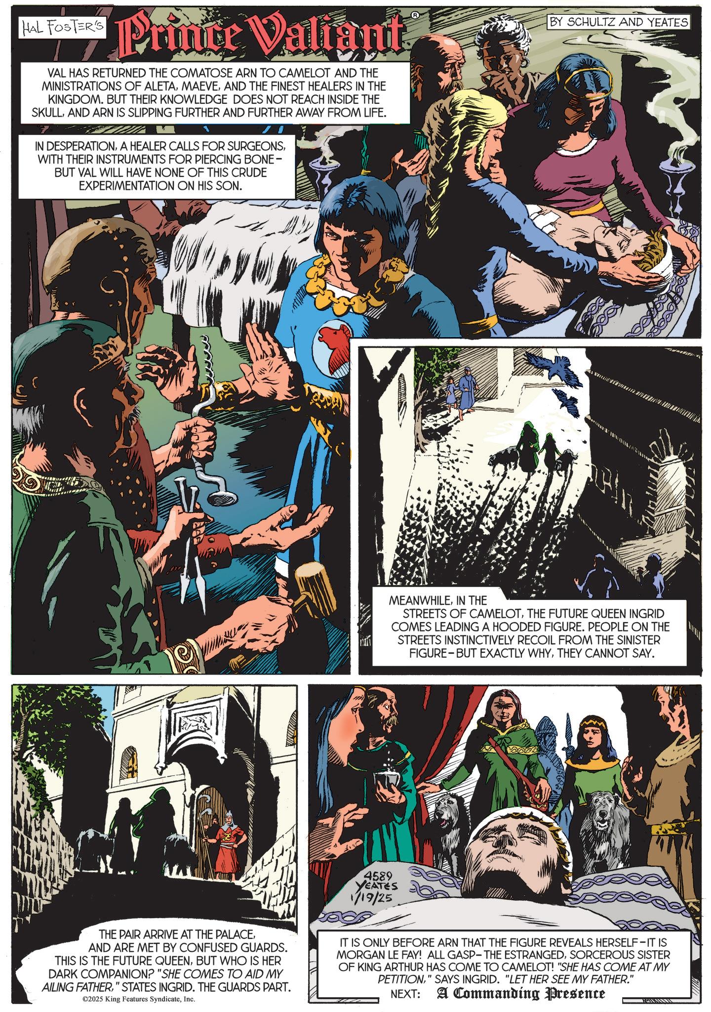 Animated cartoon OCR: HAL FOSTER'S Hal Foster Prince Valignt VAL HAS RETURNED THE COMATOSE ARN TO CAMELOT AND THE MINISTRATIONS OF ALETAAND THE FINEST HEALERS IN THE KINGDOM. BUT THEIR KNOWLEDGE DOES NOT REACH INSIDE THE SKULLAND ARN IS SLIPPING FURTHER AND FURTHER AWAY FROM LIFE. IN DESPERATIONWITH THEIR INSTRUMENTS FOR PIERCING BONE- BUT VAL WILL HAVE NONE OF THIS CRUDE EXPERIMENTATION ON HIS SON. BY SCHULTZ AND YEATES MEANWHILEIN THE STREETS OF CAMELOTTHE FUTURE QUEEN INGRID COMES LEADING A HOODED FIGURE. PEOPLE ON THE STREETS INSTINCTIVELY RECOIL FROM THE SINISTER FIGURE BUT EXACTLY WHYTHEY CANNOT SAY. 4589 YEATES 1/19/25 THE PAIR ARRIVE AT THE PALACEAND ARE MET BY CONFUSED GUARDS. THIS IS THE FUTURE QUEENBUT WHO IS HER DARK COMPANION? "SHE COMES TO AID MY AILING FATHER" STATES INGRID. THE GUARDS PART. ©2025 King Features SyndicateInc. IT IS ONLY BEFORE ARN THAT THE FIGURE REVEALS HERSELF-IT IS MORGAN LE FAY! ALL GASP- THE ESTRANGEDSORCEROUS SISTER OF KING ARTHUR HAS COME TO CAMELOT! "SHE HAS COME AT MY PETITION" SAYS INGRID. "LET HER SEE MY FATHER." NEXT: A Commanding Presence HAL FOSTER'S Hal Foster Prince Valignt VAL HAS RETURNED THE COMATOSE ARN TO CAMELOT AND THE MINISTRATIONS OF ALETAAND THE FINEST HEALERS IN THE KINGDOM . BUT THEIR KNOWLEDGE DOES NOT REACH INSIDE THE SKULLAND ARN IS SLIPPING FURTHER AND FURTHER AWAY FROM LIFE . IN DESPERATIONA HEALER CALLS FOR SURGEONSWITH THEIR INSTRUMENTS FOR PIERCING BONE- BUT VAL WILL HAVE NONE OF THIS CRUDE EXPERIMENTATION ON HIS SON . BY SCHULTZ AND YEATES MEANWHILEIN THE STREETS OF CAMELOTTHE FUTURE QUEEN INGRID COMES LEADING A HOODED FIGURE . PEOPLE ON THE STREETS INSTINCTIVELY RECOIL FROM THE SINISTER FIGURE BUT EXACTLY WHYTHEY CANNOT SAY . 4589 YEATES 1/19/25 THE PAIR ARRIVE AT THE PALACEAND ARE MET BY CONFUSED GUARDS . THIS IS THE FUTURE QUEENBUT WHO IS HER DARK COMPANION ? " SHE COMES TO AID MY AILING FATHER" STATES INGRID . THE GUARDS PART . © 2025 King Features SyndicateInc. IT IS ONLY BEFORE ARN THAT THE FIGURE REVEALS HERSELF - IT IS MORGAN LE FAY ! ALL GASP- THE ESTRANGEDSORCEROUS SISTER OF KING ARTHUR HAS COME TO CAMELOT ! " SHE HAS COME AT MY PETITION" SAYS INGRID . " LET HER SEE MY FATHER . " NEXT : A Commanding Presence