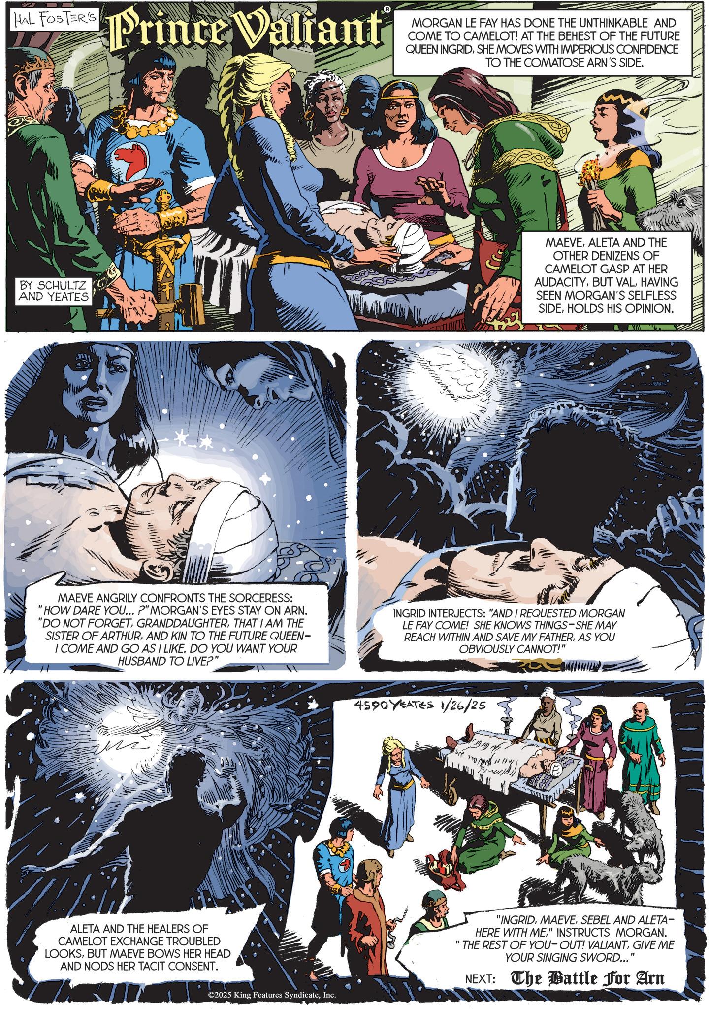 Animated cartoon OCR: HAL FOSTER'S Hos Prince Valiant R MORGAN LE FAY HAS DONE THE UNTHINKABLE AND COME TO CAMELOT! AT THE BEHEST OF THE FUTURE QUEEN INGRIDSHE MOVES WITH IMPERIOUS CONFIDENCE TO THE COMATOSE ARN'S SIDE. BY SCHULTZ AND YEATES MAEVEALETA AND THE OTHER DENIZENS OF CAMELOT GASP AT HER AUDACITYHAVING SEEN MORGAN'S SELFLESS SIDEHOLDS HIS OPINION. MAEVE ANGRILY CONFRONTS THE SORCERESS: "HOW DARE YOU... ?" MORGAN'S EYES STAY ON ARN. "DO NOT FORGETTHAT I AM THE SISTER OF ARTHURAND KIN TO THE FUTURE QUEEN- I COME AND GO AS I LIKE. DO YOU WANT YOUR HUSBAND TO LIVE?" INGRID INTERJECTS: "AND I REQUESTED MORGAN LE FAY COME! SHE KNOWS THINGS-SHE MAY REACH WITHIN AND SAVE MY FATHERAS YOU OBVIOUSLY CANNOT!" ALETA AND THE HEALERS OF CAMELOT EXCHANGE TROUBLED LOOKSBUT MAEVE BOWS HER HEAD AND NODS HER TACIT CONSENT. ©2025 King Features SyndicateInc. 4590YEATES 1/26/25 b "INGRIDSEBEL AND ALETA- HERE WITH ME" INSTRUCTS MORGAN. "THE REST OF YOU-OUT! VALIANTGIVE ME YOUR SINGING SWORD..." NEXT: The Battle For Arn HAL FOSTER'S Hos Prince Valiant R MORGAN LE FAY HAS DONE THE UNTHINKABLE AND COME TO CAMELOT ! AT THE BEHEST OF THE FUTURE QUEEN INGRIDSHE MOVES WITH IMPERIOUS CONFIDENCE TO THE COMATOSE ARN'S SIDE . BY SCHULTZ AND YEATES MAEVEALETA AND THE OTHER DENIZENS OF CAMELOT GASP AT HER AUDACITYBUT VALHAVING SEEN MORGAN'S SELFLESS SIDEHOLDS HIS OPINION . MAEVE ANGRILY CONFRONTS THE SORCERESS : " HOW DARE YOU ... ? " MORGAN'S EYES STAY ON ARN . " DO NOT FORGETTHAT I AM THE SISTER OF ARTHURAND KIN TO THE FUTURE QUEEN- I COME AND GO AS I LIKE . DO YOU WANT YOUR HUSBAND TO LIVE ? " INGRID INTERJECTS : " AND I REQUESTED MORGAN LE FAY COME ! SHE KNOWS THINGS - SHE MAY REACH WITHIN AND SAVE MY FATHERAS YOU OBVIOUSLY CANNOT ! " ALETA AND THE HEALERS OF CAMELOT EXCHANGE TROUBLED LOOKSBUT MAEVE BOWS HER HEAD AND NODS HER TACIT CONSENT . © 2025 King Features SyndicateInc. 4590YEATES 1/26/25 b " INGRIDSEBEL AND ALETA- HERE WITH ME" INSTRUCTS MORGAN . " THE REST OF YOU - OUT ! VALIANTGIVE ME YOUR SINGING SWORD ... " NEXT : The Battle For Arn