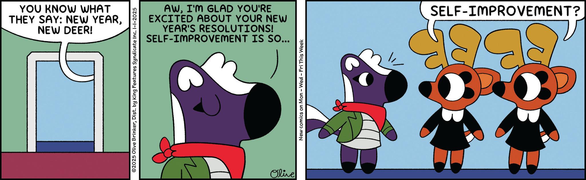 Graphic design OCR: YOU KNOW WHAT THEY SAY: NEW YEARNEW DEER! AWI'M GLAD YOU'RE EXCITED ABOUT YOUR NEW YEAR'S RESOLUTIONS! SELF-IMPROVEMENT IS SO... ©2025 Olive BrinkerDist. by King Features Syndicate Inc. I-1-2025 Olive New comics on Mon - Wed - Fri This Week SELF-IMPROVEMENT? YOU KNOW WHAT THEY SAY : NEW YEARNEW DEER ! AWI'M GLAD YOU'RE EXCITED ABOUT YOUR NEW YEAR'S RESOLUTIONS ! SELF - IMPROVEMENT IS SO ... © 2025 Olive BrinkerDist . by King Features Syndicate Inc. I - 1-2025 Olive New comics on Mon - Wed - Fri This Week SELF - IMPROVEMENT ?