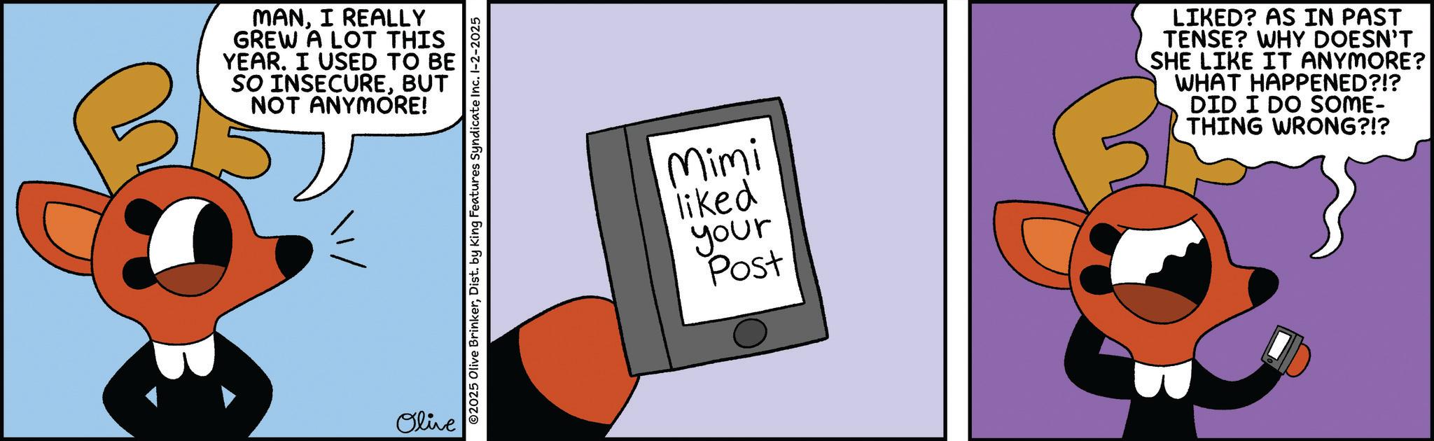 Fiction OCR: MANI REALLY GREW A LOT THIS YEAR. I USED TO BE SO INSECUREBUT NOT ANYMORE! Olive 2025 Olive BrinkerDist. by King Features Syndicate Inc. 1-2-2025 Mimi liked LIKED? AS IN PAST TENSE? WHY DOESN'T SHE LIKE IT ANYMORE? WHAT HAPPENED?!? DID I DO SOME- THING WRONG?!? your Post MANI REALLY GREW A LOT THIS YEAR . I USED TO BE SO INSECUREBUT NOT ANYMORE ! Olive 2025 Olive BrinkerDist . by King Features Syndicate Inc. 1-2-2025 Mimi liked LIKED ? AS IN PAST TENSE ? WHY DOESN'T SHE LIKE IT ANYMORE ? WHAT HAPPENED ? ! ? DID I DO SOME- THING WRONG ? ! ? your Post