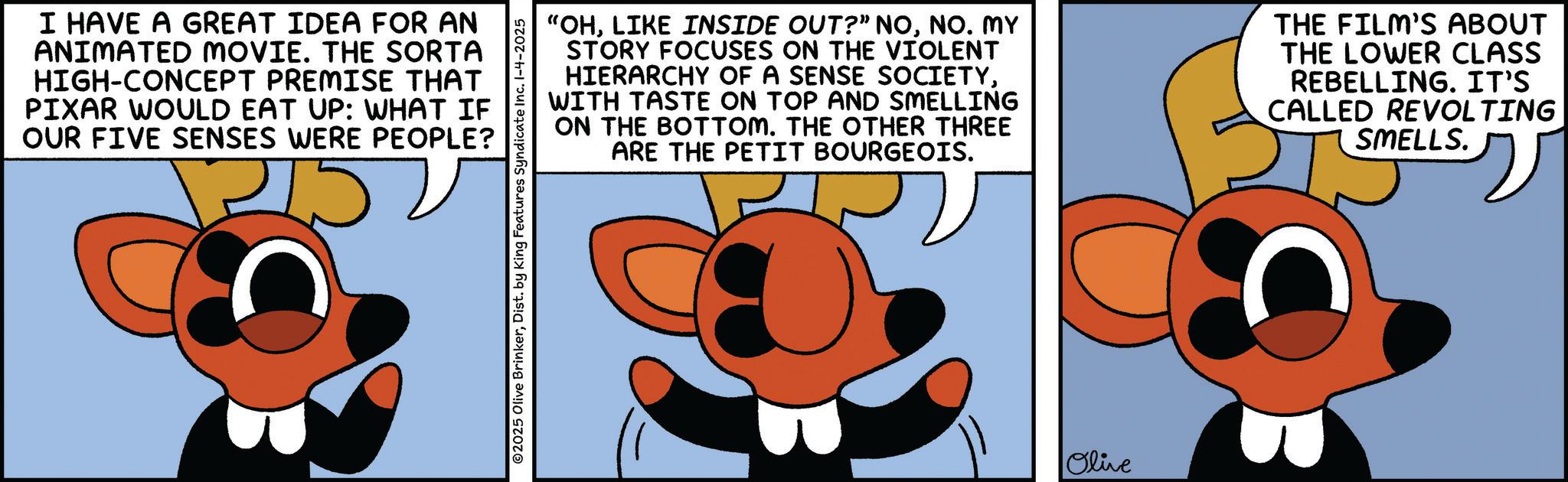 Graphic design OCR: I HAVE A GREAT IDEA FOR AN ANIMATED MOVIE. THE SORTA HIGH-CONCEPT PREMISE THAT PIXAR WOULD EAT UP: WHAT IF OUR FIVE SENSES WERE PEOPLE? 215 ©2025 Olive BrinkerDist. by King Features Syndicate Inc. 1-4-2025 "OHNO. MY STORY FOCUSES ON THE VIOLENT HIERARCHY OF A SENSE SOCIETYWITH TASTE ON TOP AND SMELLING ON THE BOTTOM. THE OTHER THREE ARE THE PETIT BOURGEOIS. THE FILM'S ABOUT THE LOWER CLASS REBELLING. IT'S CALLED REVOLTING SMELLS. Olive I HAVE A GREAT IDEA FOR AN ANIMATED MOVIE . THE SORTA HIGH - CONCEPT PREMISE THAT PIXAR WOULD EAT UP : WHAT IF OUR FIVE SENSES WERE PEOPLE ? 215 © 2025 Olive BrinkerDist . by King Features Syndicate Inc. 1-4-2025 " OHLIKE INSIDE OUT ? ” NONO . MY STORY FOCUSES ON THE VIOLENT HIERARCHY OF A SENSE SOCIETYWITH TASTE ON TOP AND SMELLING ON THE BOTTOM . THE OTHER THREE ARE THE PETIT BOURGEOIS . THE FILM'S ABOUT THE LOWER CLASS REBELLING . IT'S CALLED REVOLTING SMELLS . Olive