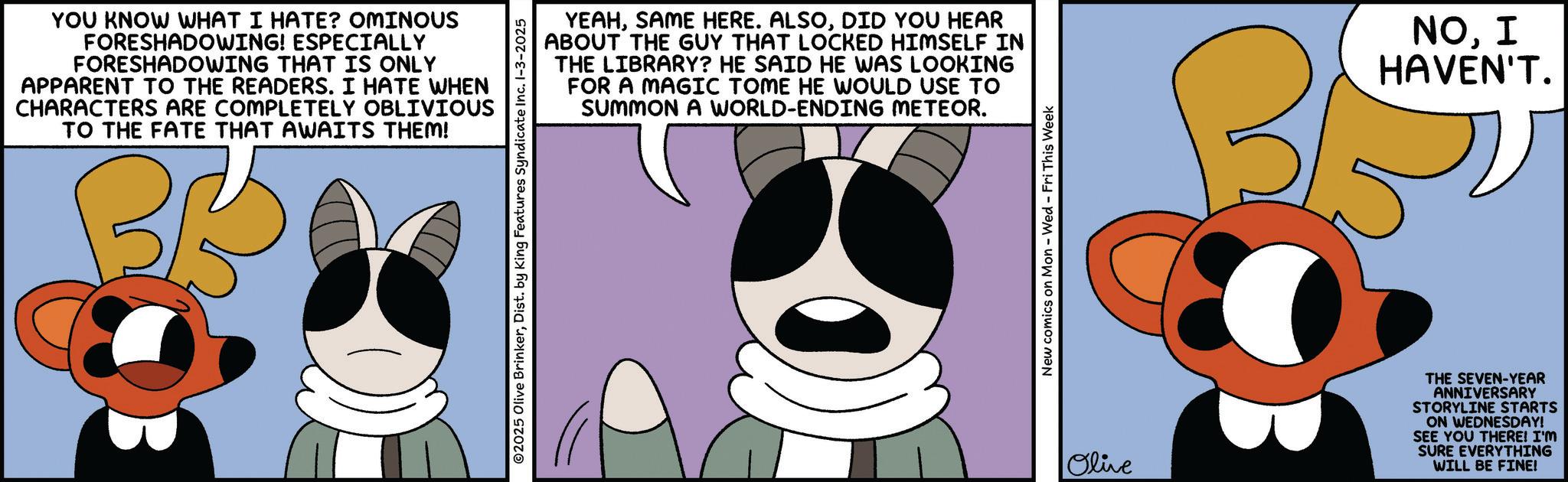 Fictional character OCR: YOU KNOW WHAT I HATE? OMINOUS FORESHADOWING! ESPECIALLY FORESHADOWING THAT IS ONLY APPARENT TO THE READERS. I HATE WHEN CHARACTERS ARE COMPLETELY OBLIVIOUS TO THE FATE THAT AWAITS THEM! BB YEAHDID YOU HEAR ABOUT THE GUY THAT LOCKED HIMSELF IN THE LIBRARY? HE SAID HE WAS LOOKING FOR A MAGIC TOME HE WOULD USE TO SUMMON A WORLD-ENDING METEOR. 2025 Olive BrinkerDist. by King Features Syndicate Inc. 1-3-2025 New comics on Mon - Wed - Fri This Week NO. I HAVEN'T. Olive THE SEVEN-YEAR ANNIVERSARY STORYLINE STARTS ON WEDNESDAY! SEE YOU THERE! I'M SURE EVERYTHING WILL BE FINE! YOU KNOW WHAT I HATE ? OMINOUS FORESHADOWING ! ESPECIALLY FORESHADOWING THAT IS ONLY APPARENT TO THE READERS . I HATE WHEN CHARACTERS ARE COMPLETELY OBLIVIOUS TO THE FATE THAT AWAITS THEM ! BB YEAHSAME HERE . ALSODID YOU HEAR ABOUT THE GUY THAT LOCKED HIMSELF IN THE LIBRARY ? HE SAID HE WAS LOOKING FOR A MAGIC TOME HE WOULD USE TO SUMMON A WORLD - ENDING METEOR . 2025 Olive BrinkerDist . by King Features Syndicate Inc. 1-3-2025 New comics on Mon - Wed - Fri This Week NO . I HAVEN'T . Olive THE SEVEN - YEAR ANNIVERSARY STORYLINE STARTS ON WEDNESDAY ! SEE YOU THERE ! I'M SURE EVERYTHING WILL BE FINE !