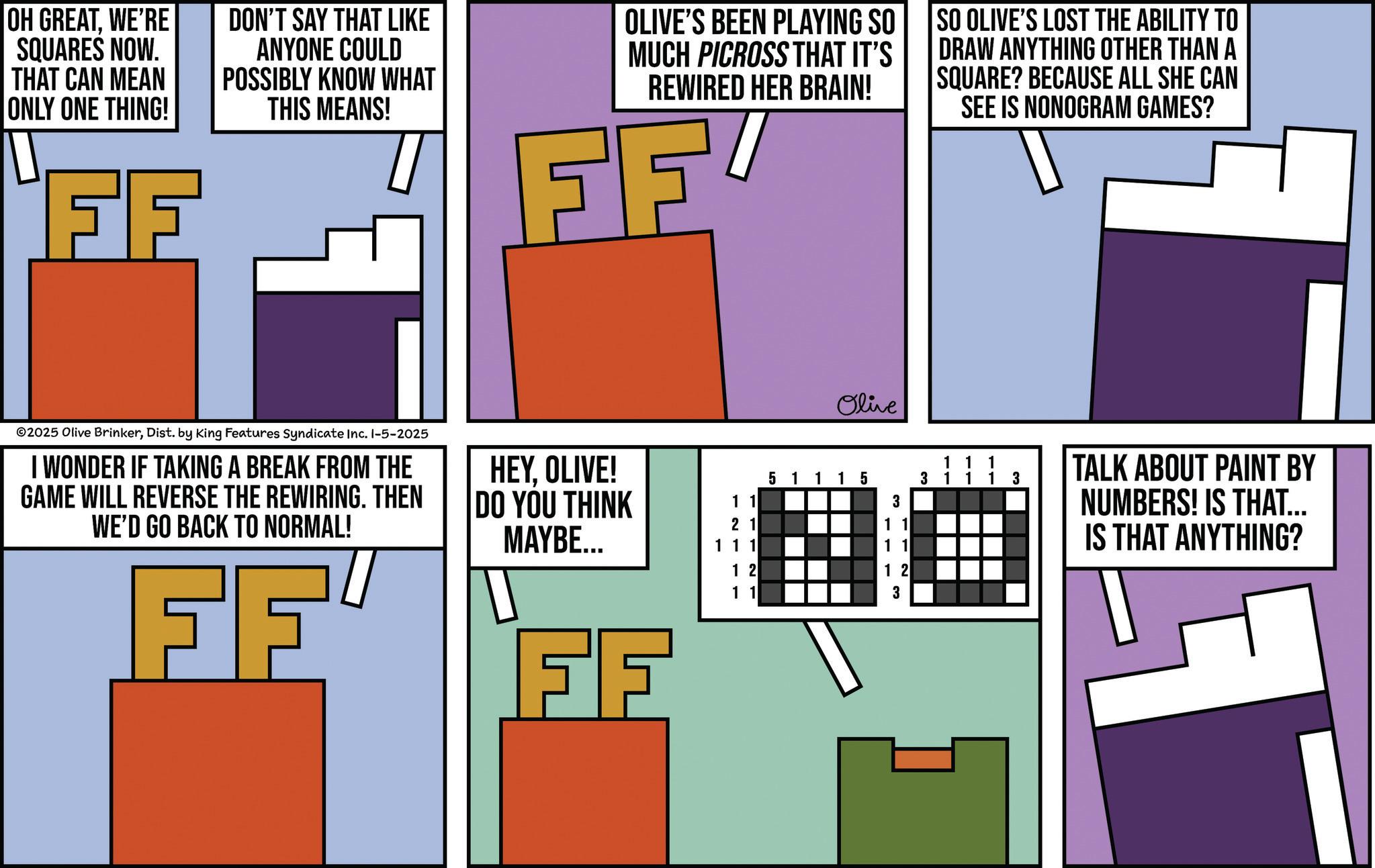Graphic design OCR: OH GREATWE'RE SQUARES NOW. THAT CAN MEAN ONLY ONE THING! FF DON'T SAY THAT LIKE ANYONE COULD POSSIBLY KNOW WHAT THIS MEANS! OLIVE'S BEEN PLAYING SO MUCH PICROSS THAT IT'S REWIRED HER BRAIN! FF SO OLIVE'S LOST THE ABILITY TO DRAW ANYTHING OTHER THAN A SQUARE? BECAUSE ALL SHE CAN SEE IS NONOGRAM GAMES? ©2025 Olive BrinkerDist. by King Features Syndicate Inc. 1-5-2025 I WONDER IF TAKING A BREAK FROM THE GAME WILL REVERSE THE REWIRING. THEN WE'D GO BACK TO NORMAL! FF HEYOLIVE! DO YOU THINK MAYBE... FF Olive 51115 1 1 3 21 11 111 11 12 12 11 3 11 1 3 1 1 1 3 TALK ABOUT PAINT BY NUMBERS! IS THAT... IS THAT ANYTHING? OH GREATWE'RE SQUARES NOW . THAT CAN MEAN ONLY ONE THING ! FF DON'T SAY THAT LIKE ANYONE COULD POSSIBLY KNOW WHAT THIS MEANS ! OLIVE'S BEEN PLAYING SO MUCH PICROSS THAT IT'S REWIRED HER BRAIN ! FF SO OLIVE'S LOST THE ABILITY TO DRAW ANYTHING OTHER THAN A SQUARE ? BECAUSE ALL SHE CAN SEE IS NONOGRAM GAMES ? © 2025 Olive BrinkerDist . by King Features Syndicate Inc. 1-5-2025 I WONDER IF TAKING A BREAK FROM THE GAME WILL REVERSE THE REWIRING . THEN WE'D GO BACK TO NORMAL ! FF HEYOLIVE ! DO YOU THINK MAYBE ... FF Olive 51115 1 1 3 21 11 111 11 12 12 11 3 11 1 3 1 1 1 3 TALK ABOUT PAINT BY NUMBERS ! IS THAT ... IS THAT ANYTHING ?
