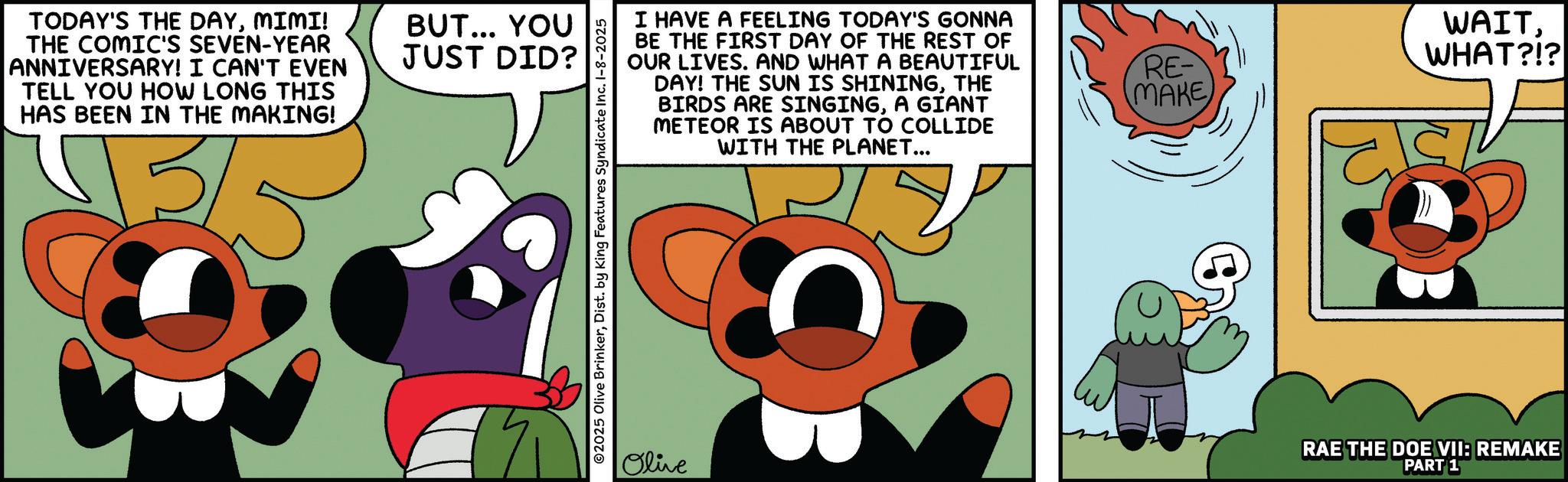 Fictional character OCR: TODAY'S THE DAYMIMI! THE COMIC'S SEVEN-YEAR ANNIVERSARY! I CAN'T EVEN TELL YOU HOW LONG THIS HAS BEEN IN THE MAKING! 3/5 BUT... YOU JUST DID? ©2025 Olive BrinkerDist. by King Features Syndicate Inc. 1-8-2025 Olive I HAVE A FEELING TODAY'S GONNA BE THE FIRST DAY OF THE REST OF OUR LIVES. AND WHAT A BEAUTIFUL DAY! THE SUN IS SHININGTHE BIRDS ARE SINGINGA GIANT METEOR IS ABOUT TO COLLIDE WITH THE PLANET... RE- MAKE WAITWHAT?!? RAE THE DOE VII: REMAKE PART 1 TODAY'S THE DAYMIMI ! THE COMIC'S SEVEN - YEAR ANNIVERSARY ! I CAN'T EVEN TELL YOU HOW LONG THIS HAS BEEN IN THE MAKING ! 3/5 BUT ... YOU JUST DID ? © 2025 Olive BrinkerDist . by King Features Syndicate Inc. 1-8-2025 Olive I HAVE A FEELING TODAY'S GONNA BE THE FIRST DAY OF THE REST OF OUR LIVES . AND WHAT A BEAUTIFUL DAY ! THE SUN IS SHININGTHE BIRDS ARE SINGINGA GIANT METEOR IS ABOUT TO COLLIDE WITH THE PLANET ... RE- MAKE WAITWHAT ? ! ? RAE THE DOE VII : REMAKE PART 1