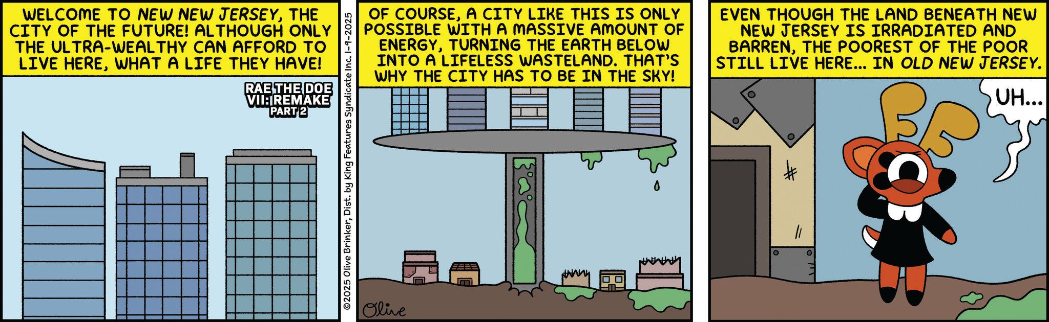 Fictional character OCR: WELCOME TO NEW NEW JERSEYTHE CITY OF THE FUTURE! ALTHOUGH ONLY THE ULTRA-WEALTHY CAN AFFORD TO LIVE HEREWHAT A LIFE THEY HAVE! RAE THE DOE VII:IREMAKE PART 2 OF COURSEA CITY LIKE THIS IS ONLY POSSIBLE WITH A MASSIVE AMOUNT OF ENERGYTURNING THE EARTH BELOW INTO A LIFELESS WASTELAND. THAT'S WHY THE CITY HAS TO BE IN THE SKY! EVEN THOUGH THE LAND BENEATH NEW NEW JERSEY IS IRRADIATED AND BARRENTHE POOREST OF THE POOR STILL LIVE HERE... IN OLD NEW JERSEY. UH... ©2025 Olive BrinkerDist. by King Features Syndicate Inc. 1-9-2025 Olive 11 WELCOME TO NEW NEW JERSEYTHE CITY OF THE FUTURE ! ALTHOUGH ONLY THE ULTRA - WEALTHY CAN AFFORD TO LIVE HEREWHAT A LIFE THEY HAVE ! RAE THE DOE VII : IREMAKE PART 2 OF COURSEA CITY LIKE THIS IS ONLY POSSIBLE WITH A MASSIVE AMOUNT OF ENERGYTURNING THE EARTH BELOW INTO A LIFELESS WASTELAND . THAT'S WHY THE CITY HAS TO BE IN THE SKY ! EVEN THOUGH THE LAND BENEATH NEW NEW JERSEY IS IRRADIATED AND BARRENTHE POOREST OF THE POOR STILL LIVE HERE ... IN OLD NEW JERSEY . UH ... © 2025 Olive BrinkerDist . by King Features Syndicate Inc. 1-9-2025 Olive 11