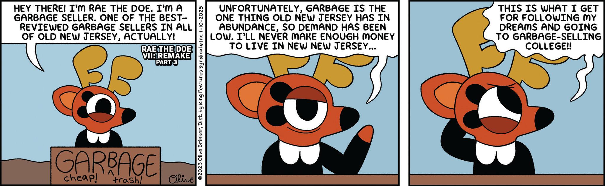 Fiction OCR: HEY THERE! I'M RAE THE DOE. I'M A GARBAGE SELLER. ONE OF THE BEST- REVIEWED GARBAGE SELLERS IN ALL OF OLD NEW JERSEYACTUALLY! RAE THE DOE VII: REMAKE PART 3 UNFORTUNATELYGARBAGE IS THE ONE THING OLD NEW JERSEY HAS IN ABUNDANCESO DEMAND HAS BEEN LOW. I'LL NEVER MAKE ENOUGH MONEY TO LIVE IN NEW NEW JERSEY... THIS IS WHAT I GET FOR FOLLOWING MY DREAMS AND GOING TO GARBAGE-SELLING COLLEGE!! GARBAGE cheap! trash! Olive HEY THERE ! I'M RAE THE DOE . I'M A GARBAGE SELLER . ONE OF THE BEST- REVIEWED GARBAGE SELLERS IN ALL OF OLD NEW JERSEYACTUALLY ! RAE THE DOE VII : REMAKE PART 3 UNFORTUNATELYGARBAGE IS THE ONE THING OLD NEW JERSEY HAS IN ABUNDANCESO DEMAND HAS BEEN LOW . I'LL NEVER MAKE ENOUGH MONEY TO LIVE IN NEW NEW JERSEY ... THIS IS WHAT I GET FOR FOLLOWING MY DREAMS AND GOING TO GARBAGE - SELLING COLLEGE !! GARBAGE cheap ! trash ! Olive