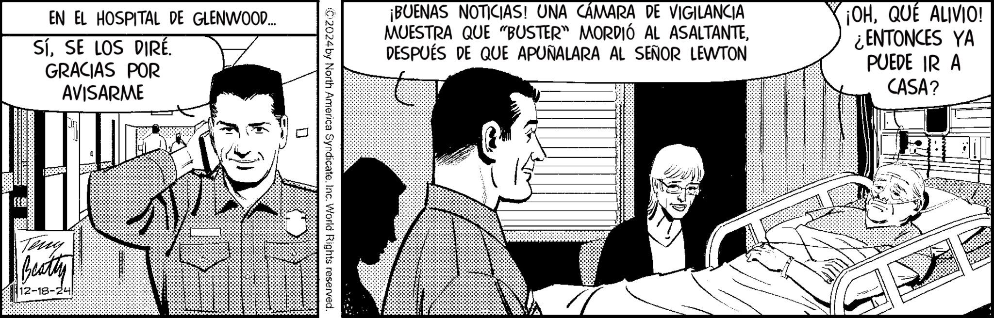 Animation OCR: EN EL HOSPITAL DE GLENWOOD... SÍSE LOS DIRÉ. GRACIAS POR AVISARME Terry Beatty 12-18-24 ¡BUENAS NOTICIAS! UNA CÁMARA DE VIGILANCIA MUESTRA QUE "BUSTER" MORDIÓ AL ASALTANTEDESPUÉS DE QUE APUÑALARA AL SEÑOR LEWTON ¡OHQUÉ ALIVIO! ¿ENTONCES YA PUEDE IR A CASA? 02024 by North America SyndicateInc. World Rights reserved. EN EL HOSPITAL DE GLENWOOD ... SÍSE LOS DIRÉ . GRACIAS POR AVISARME Terry Beatty 12-18-24 ¡ BUENAS NOTICIAS ! UNA CÁMARA DE VIGILANCIA MUESTRA QUE " BUSTER " MORDIÓ AL ASALTANTEDESPUÉS DE QUE APUÑALARA AL SEÑOR LEWTON ¡ OHQUÉ ALIVIO ! ¿ ENTONCES YA PUEDE IR A CASA ? 02024 by North America SyndicateInc. World Rights reserved .