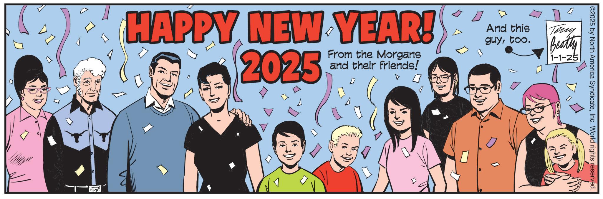 Graphics OCR: ©2025 by North America SyndicateInc. World rights reserved. HAPPY NEW YEAR! 2025 From the Morgans and their friends! And this guytoo. Teny Beatty 1-1-25 0 10 © 2025 by North America SyndicateInc. World rights reserved . HAPPY NEW YEAR ! 2025 From the Morgans and their friends ! And this guytoo . Teny Beatty 1-1-25 0 10
