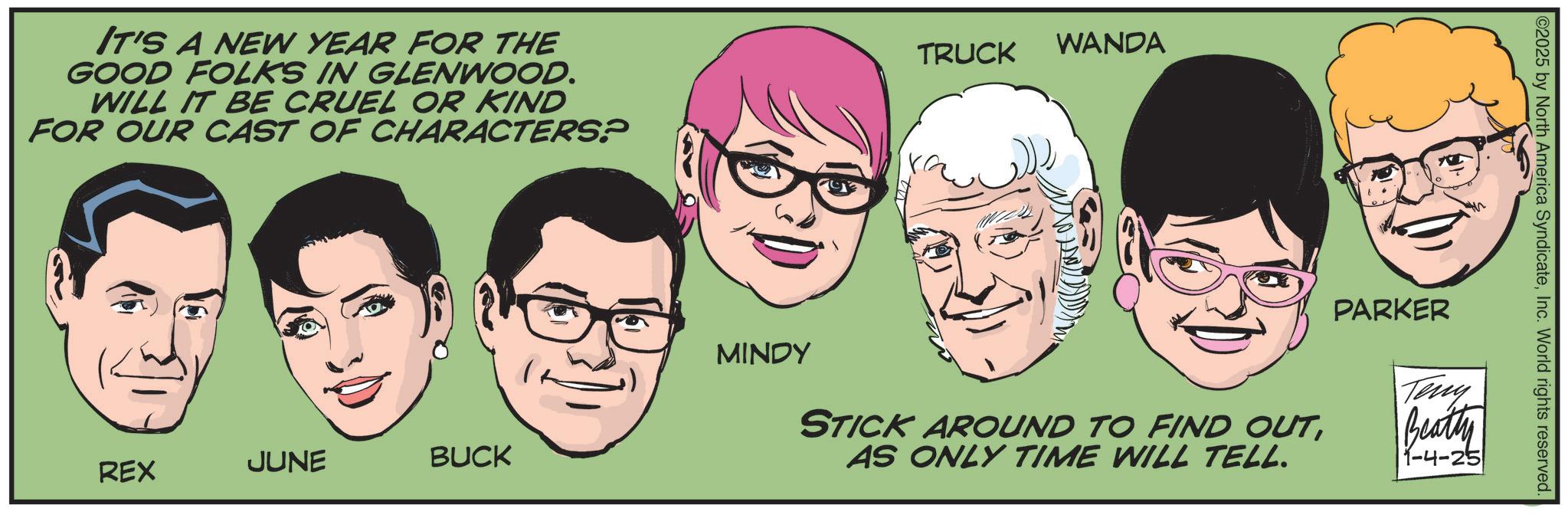 Fictional character OCR: IT'S A NEW YEAR FOR THE GOOD FOLKS IN GLENWOOD. WILL IT BE CRUEL OR KIND FOR OUR CAST OF CHARACTERS? TRUCK WANDA REX JUNE BUCK C2025 by North America SyndicateInc. World rights reserved. MINDY STICK AROUND TO FIND OUTPARKER Teny Beatty AS ONLY TIME WILL TELL. 1-4-25 IT'S A NEW YEAR FOR THE GOOD FOLKS IN GLENWOOD . WILL IT BE CRUEL OR KIND FOR OUR CAST OF CHARACTERS ? TRUCK WANDA REX JUNE BUCK C2025 by North America SyndicateInc. World rights reserved . MINDY STICK AROUND TO FIND OUTPARKER Teny Beatty AS ONLY TIME WILL TELL . 1-4-25