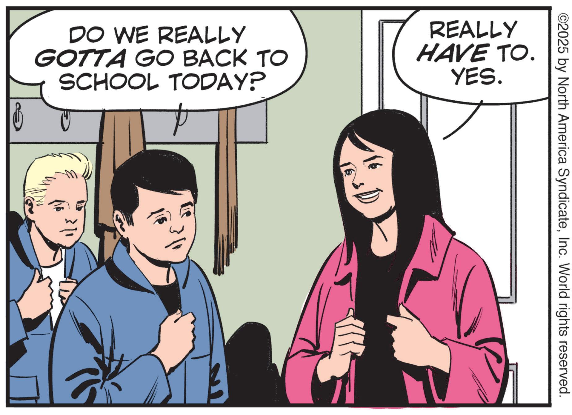 Animation OCR: DO WE REALLY GOTTA GO BACK TO SCHOOL TODAY? P REALLY HAVE TO. YES. ? ©2025 by North America SyndicateInc. World rights reserved. DO WE REALLY GOTTA GO BACK TO SCHOOL TODAY ? P REALLY HAVE TO . YES . ? © 2025 by North America SyndicateInc. World rights reserved .