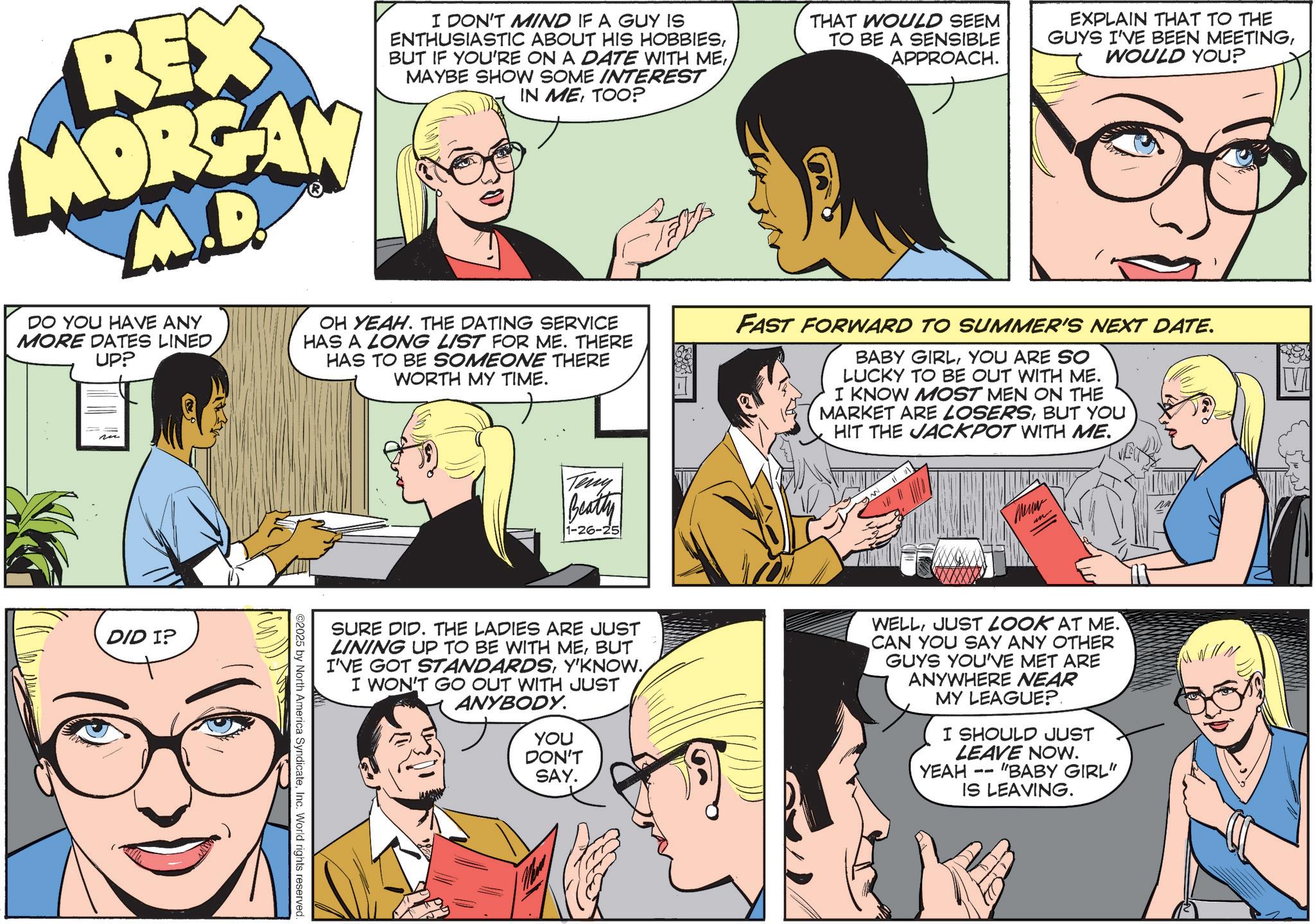 Animated cartoon OCR: REX MORGAN M.D. DO YOU HAVE ANY MORE DATES LINED UP? I DON'T MIND IF A GUY IS ENTHUSIASTIC ABOUT HIS HOBBIESMAYBE SHOW SOME INTEREST IN METOO? OH YEAH. THE DATING SERVICE HAS A LONG LIST FOR ME. THERE HAS TO BE SOMEONE THERE WORTH MY TIME. Teny Beatty 1-26-25 THAT WOULD SEEM TO BE A SENSIBLE APPROACH. EXPLAIN THAT TO THE GUYS I'VE BEEN MEETINGWOULD YOU? FAST FORWARD TO SUMMER'S NEXT DATE. BABY GIRLYOU ARE SO LUCKY TO BE OUT WITH ME. I KNOW MOST MEN ON THE MARKET ARE LOSERSBUT YOU HIT THE JACKPOT WITH ME. Meuw DID I? SURE DID. THE LADIES ARE JUST LINING UP TO BE WITH MEBUT I'VE GOT STANDARDSY'KNOW. I WON'T GO OUT WITH JUST ANYBODY. YOU DON'T SAY. WELLJUST LOOK AT ME. CAN YOU SAY ANY OTHER GUYS YOU'VE MET ARE ANYWHERE NEAR MY LEAGUE?. I SHOULD JUST LEAVE NOW. YEAH "BABY GIRL" -- IS LEAVING. ©2025 by North America SyndicateInc. World rights reserved. REX MORGAN M.D. DO YOU HAVE ANY MORE DATES LINED UP ? I DON'T MIND IF A GUY IS ENTHUSIASTIC ABOUT HIS HOBBIESBUT IF YOU'RE ON A DATE WITH MEMAYBE SHOW SOME INTEREST IN METOO ? OH YEAH . THE DATING SERVICE HAS A LONG LIST FOR ME . THERE HAS TO BE SOMEONE THERE WORTH MY TIME . Teny Beatty 1-26-25 THAT WOULD SEEM TO BE A SENSIBLE APPROACH . EXPLAIN THAT TO THE GUYS I'VE BEEN MEETINGWOULD YOU ? FAST FORWARD TO SUMMER'S NEXT DATE . BABY GIRLYOU ARE SO LUCKY TO BE OUT WITH ME . I KNOW MOST MEN ON THE MARKET ARE LOSERSBUT YOU HIT THE JACKPOT WITH ME . Meuw DID I ? SURE DID . THE LADIES ARE JUST LINING UP TO BE WITH MEBUT I'VE GOT STANDARDSY'KNOW . I WON'T GO OUT WITH JUST ANYBODY . YOU DON'T SAY . WELLJUST LOOK AT ME . CAN YOU SAY ANY OTHER GUYS YOU'VE MET ARE ANYWHERE NEAR MY LEAGUE ?. I SHOULD JUST LEAVE NOW . YEAH " BABY GIRL " -- IS LEAVING . © 2025 by North America SyndicateInc. World rights reserved .