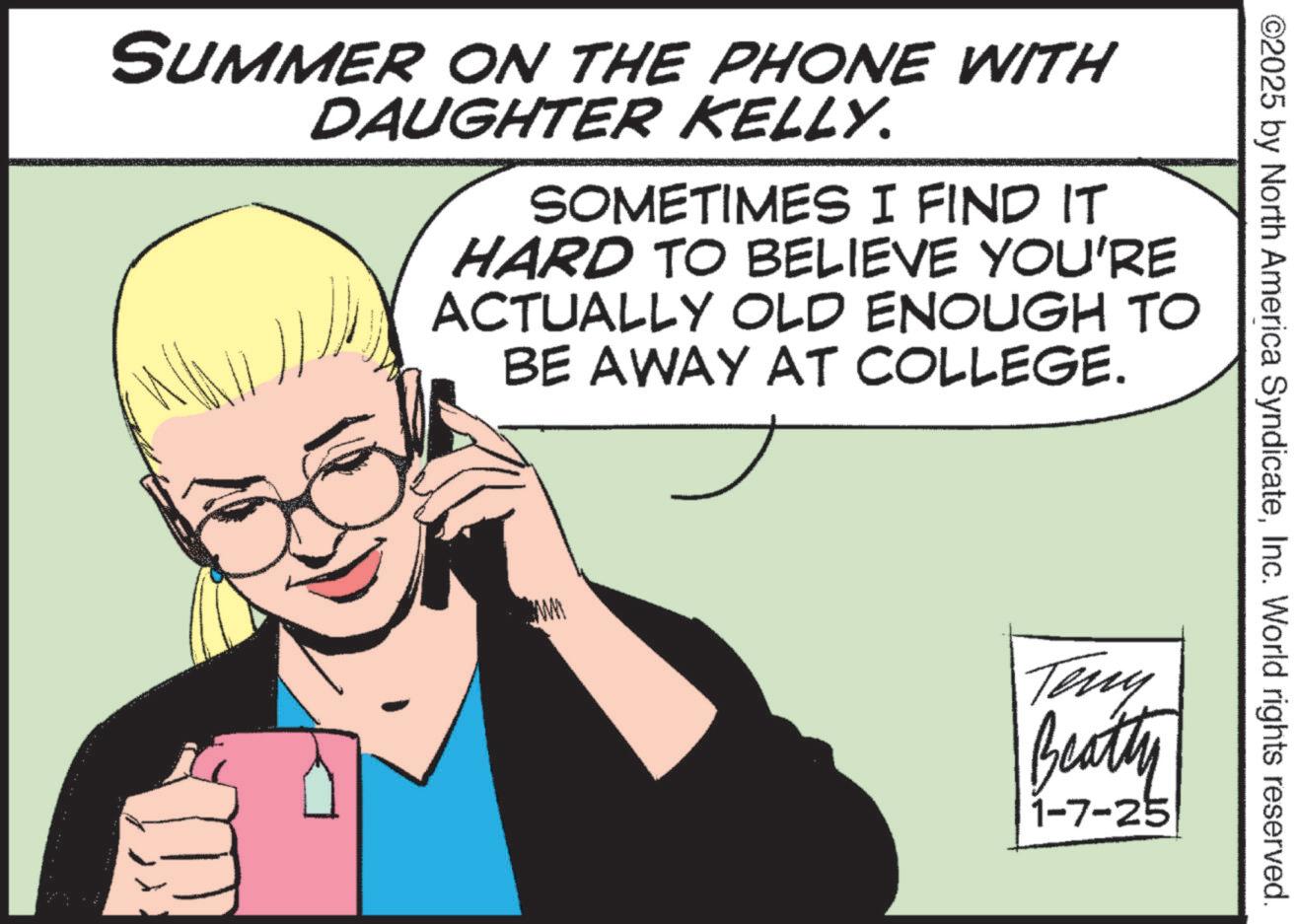 Animated cartoon OCR: ©2025 by North America SyndicateInc. World rights reserved. SUMMER ON THE PHONE WITH DAUGHTER KELLY. SOMETIMES I FIND IT HARD TO BELIEVE YOU'RE ACTUALLY OLD ENOUGH TO BE AWAY AT COLLEGE. ww Teny Beatty 1-7-25 © 2025 by North America SyndicateInc. World rights reserved . SUMMER ON THE PHONE WITH DAUGHTER KELLY . SOMETIMES I FIND IT HARD TO BELIEVE YOU'RE ACTUALLY OLD ENOUGH TO BE AWAY AT COLLEGE . ww Teny Beatty 1-7-25
