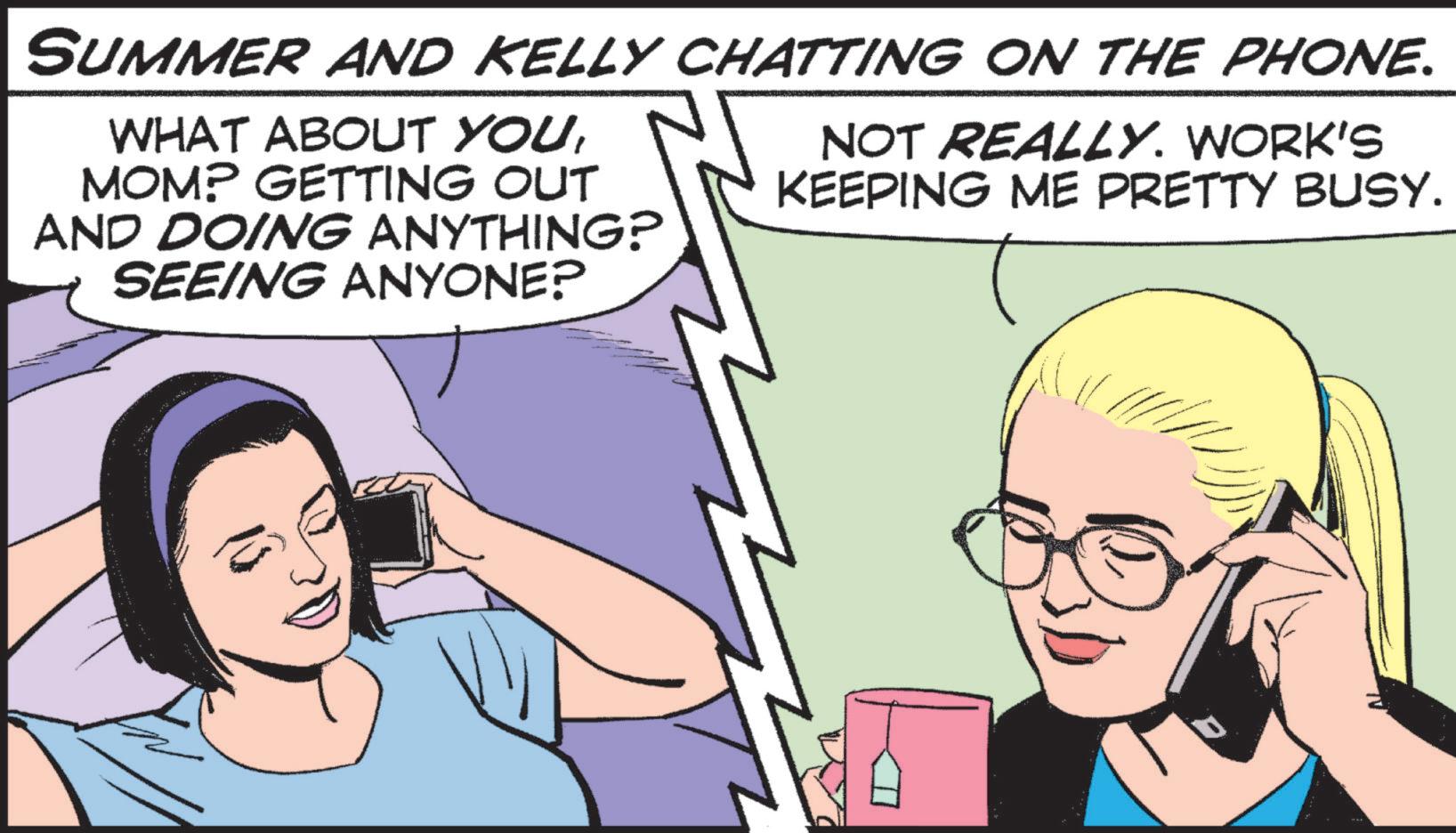 Publication OCR: SUMMER AND KELLY CHATTING ON THE PHONE. WHAT ABOUT YOUMOM? GETTING OUT AND DOING ANYTHING? SEEING ANYONE? NOT REALLY. WORK'S KEEPING ME PRETTY BUSY. SUMMER AND KELLY CHATTING ON THE PHONE . WHAT ABOUT YOUMOM ? GETTING OUT AND DOING ANYTHING ? SEEING ANYONE ? NOT REALLY . WORK'S KEEPING ME PRETTY BUSY .