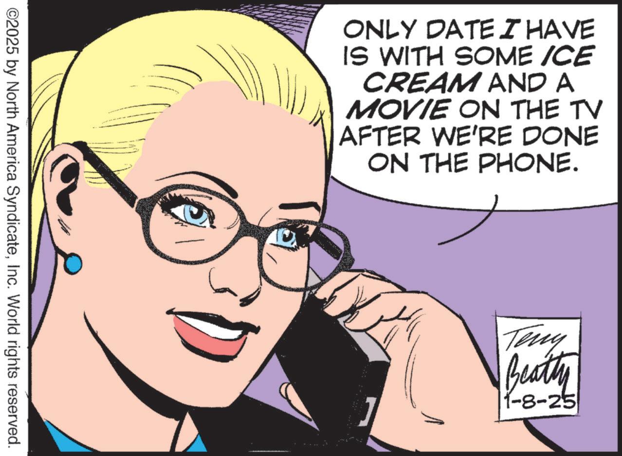 Comics OCR: ©2025 by North America SyndicateInc. World rights reserved. ONLY DATE I HAVE IS WITH SOME ICE CREAM AND A MOVIE ON THE TV AFTER WE'RE DONE ON THE PHONE. Teny Beatty 1-8-25 © 2025 by North America SyndicateInc. World rights reserved . ONLY DATE I HAVE IS WITH SOME ICE CREAM AND A MOVIE ON THE TV AFTER WE'RE DONE ON THE PHONE . Teny Beatty 1-8-25