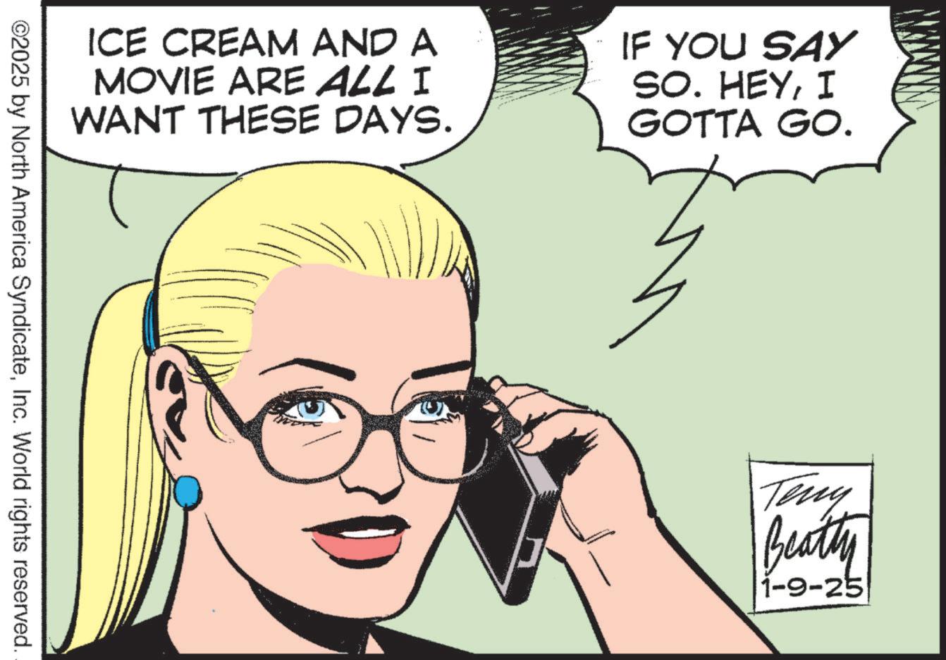Comic book OCR: ICE CREAM AND A MOVIE ARE ALL I WANT THESE DAYS. IF YOU SAY SO. HEYI GOTTA GO. ©2025 by North America SyndicateInc. World rights reserved. Teny Beatty 1-9-25 ICE CREAM AND A MOVIE ARE ALL I WANT THESE DAYS . IF YOU SAY SO . HEYI GOTTA GO . © 2025 by North America SyndicateInc. World rights reserved . Teny Beatty 1-9-25