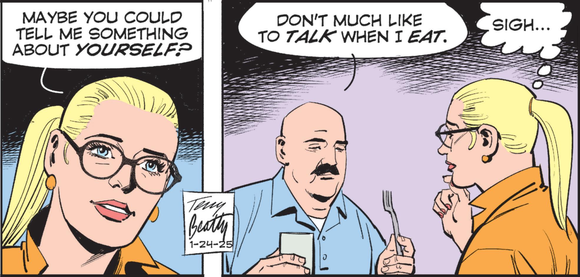 Pleased OCR: MAYBE YOU COULD TELL ME SOMETHING ABOUT YOURSELF? DON'T MUCH LIKE TO TALK WHEN I EAT. Teny Beatty 1-24-25 ? SIGH... MAYBE YOU COULD TELL ME SOMETHING ABOUT YOURSELF ? DON'T MUCH LIKE TO TALK WHEN I EAT . Teny Beatty 1-24-25 ? SIGH ...