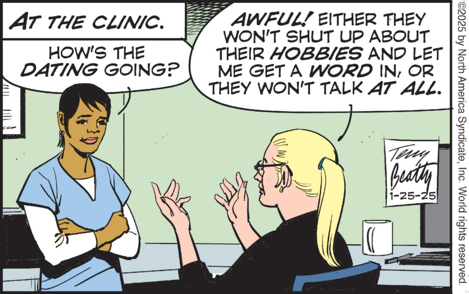 Animation OCR: AT THE CLINIC. HOW'S THE DATING GOING? AWFUL! EITHER THEY WON'T SHUT UP ABOUT THEIR HOBBIES AND LET ME GET A WORD INOR THEY WON'T TALK AT ALL. CCP ©2025 by North America SyndicateInc. World rights reserved. Teny Beatty 1-25-25 AT THE CLINIC . HOW'S THE DATING GOING ? AWFUL ! EITHER THEY WON'T SHUT UP ABOUT THEIR HOBBIES AND LET ME GET A WORD INOR THEY WON'T TALK AT ALL . CCP © 2025 by North America SyndicateInc. World rights reserved . Teny Beatty 1-25-25