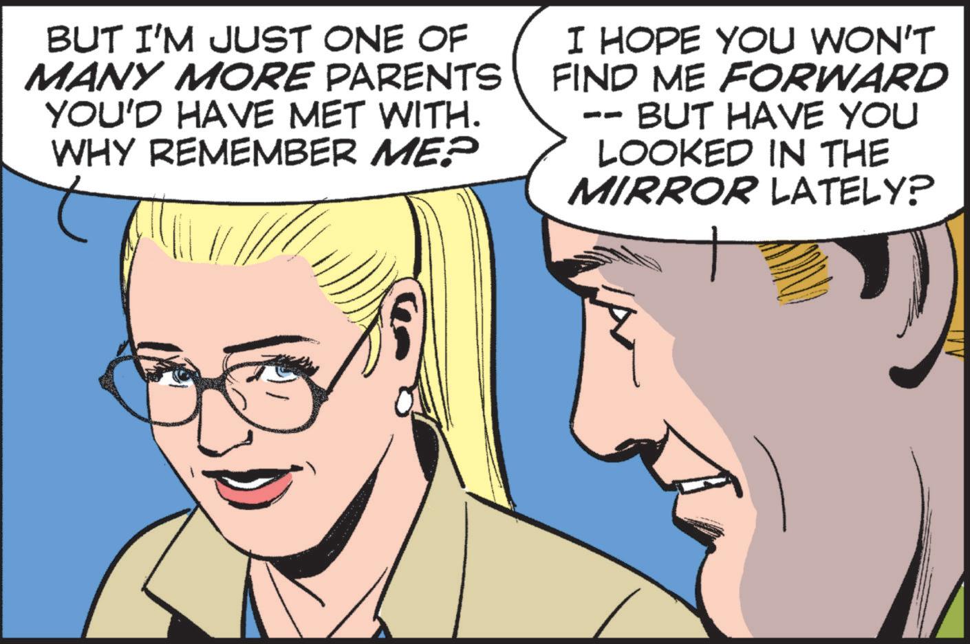 Comic book OCR: BUT I'M JUST ONE OF MANY MORE PARENTS YOU'D HAVE MET WITH. WHY REMEMBER ME? I HOPE YOU WON'T FIND ME FORWARD BUT HAVE YOU -- LOOKED IN THE MIRROR LATELY? BUT I'M JUST ONE OF MANY MORE PARENTS YOU'D HAVE MET WITH . WHY REMEMBER ME ? I HOPE YOU WON'T FIND ME FORWARD BUT HAVE YOU -- LOOKED IN THE MIRROR LATELY ?