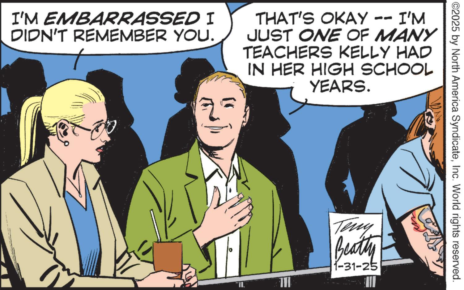 Animation OCR: ©2025 by North America SyndicateInc. World rights reserved. I'M EMBARRASSED I DIDN'T REMEMBER YOU. THAT'S OKAY -- I'M JUST ONE OF MANY TEACHERS KELLY HAD IN HER HIGH SCHOOL YEARS. Teny Beatty 1-31-25 © 2025 by North America SyndicateInc. World rights reserved . I'M EMBARRASSED I DIDN'T REMEMBER YOU . THAT'S OKAY -- I'M JUST ONE OF MANY TEACHERS KELLY HAD IN HER HIGH SCHOOL YEARS . Teny Beatty 1-31-25