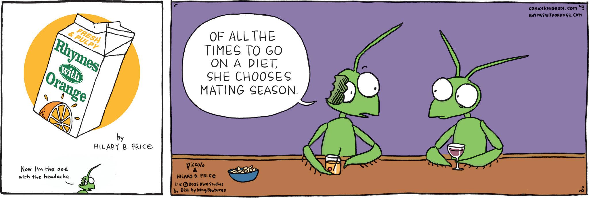 Pest OCR: FRESH & PULPY Rhymes with Orange OF ALL THE TIMES TO GO ON A DIETSHE CHOOSES MATING SEASON. 383 Now I'm the one with the headache. by HILARY B. PRICE Piccolo & HILARY B. PRICE 1.52025 RWO Studios Dist. by king Features COMICSKINGDOM.COM RHYMES WITHORANGE.COM FRESH & PULPY Rhymes with Orange OF ALL THE TIMES TO GO ON A DIETSHE CHOOSES MATING SEASON . 383 Now I'm the one with the headache . by HILARY B. PRICE Piccolo & HILARY B. PRICE 1.52025 RWO Studios Dist . by king Features COMICSKINGDOM.COM RHYMES WITHORANGE.COM